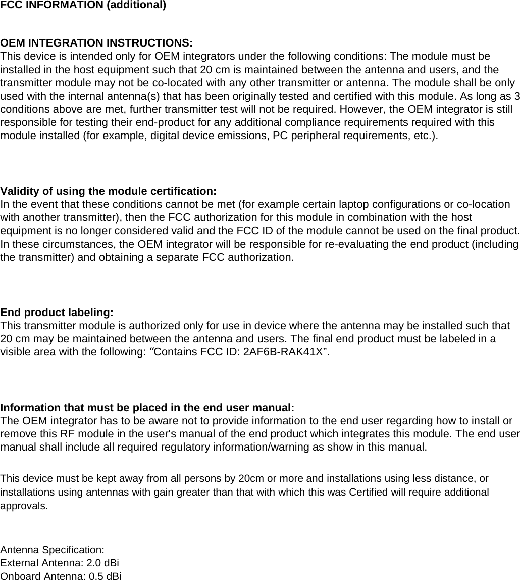 FCC INFORMATION (additional)OEM INTEGRATION INSTRUCTIONS:This device is intended only for OEM integrators under the following conditions: The module must beinstalled in the host equipment such that 20 cm is maintained between the antenna and users, and thetransmitter module may not be co-located with any other transmitter or antenna. The module shall be onlyused with the internal antenna(s) that has been originally tested and certified with this module. As long as 3conditions above are met, further transmitter test will not be required. However, the OEM integrator is stillresponsible for testing their end-product for any additional compliance requirements required with thismodule installed (for example, digital device emissions, PC peripheral requirements, etc.).Validity of using the module certification:In the event that these conditions cannot be met (for example certain laptop configurations or co-locationwith another transmitter), then the FCC authorization for this module in combination with the hostequipment is no longer considered valid and the FCC ID of the module cannot be used on the final product.In these circumstances, the OEM integrator will be responsible for re-evaluating the end product (includingthe transmitter) and obtaining a separate FCC authorization.End product labeling:This transmitter module is authorized only for use in device where the antenna may be installed such that20 cm may be maintained between the antenna and users. The final end product must be labeled in avisible area with the following: &ldquo;Contains FCC ID: 2AF6B-RAK41X&rdquo;.Information that must be placed in the end user manual:The OEM integrator has to be aware not to provide information to the end user regarding how to install orremove this RF module in the user's manual of the end product which integrates this module. The end usermanual shall include all required regulatory information/warning as show in this manual.This device must be kept away from all persons by 20cm or more and installations using less distance, orinstallations using antennas with gain greater than that with which this was Certified will require additionalapprovals.Antenna Specification:External Antenna: 2.0 dBiOnboard Antenna: 0.5 dBi