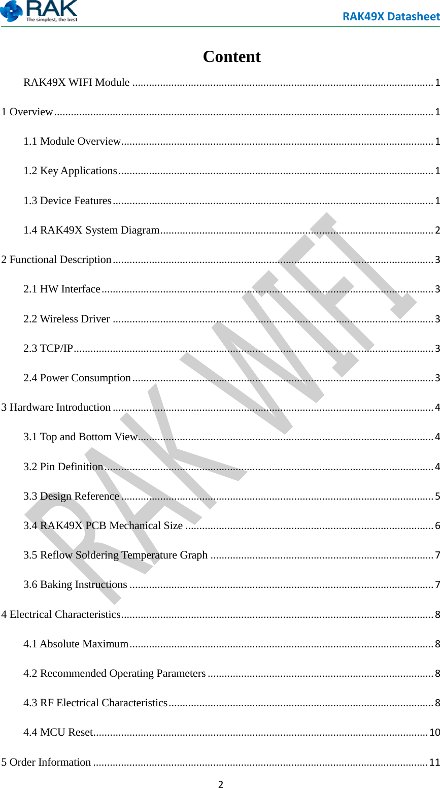 RAK49X Datasheet  2  Content RAK49X WIFI Module ............................................................................................................ 1 1 Overview ........................................................................................................................................ 1 1.1 Module Overview................................................................................................................ 1 1.2 Key Applications ................................................................................................................. 1 1.3 Device Features ................................................................................................................... 1 1.4 RAK49X System Diagram .................................................................................................. 2 2 Functional Description ................................................................................................................... 3 2.1 HW Interface ....................................................................................................................... 3 2.2 Wireless Driver ................................................................................................................... 3 2.3 TCP/IP ................................................................................................................................. 3 2.4 Power Consumption ............................................................................................................ 3 3 Hardware Introduction ................................................................................................................... 4 3.1 Top and Bottom View.......................................................................................................... 4 3.2 Pin Definition ...................................................................................................................... 4 3.3 Design Reference ................................................................................................................ 5 3.4 RAK49X PCB Mechanical Size ......................................................................................... 6 3.5 Reflow Soldering Temperature Graph ................................................................................ 7 3.6 Baking Instructions ............................................................................................................. 7 4 Electrical Characteristics ................................................................................................................ 8 4.1 Absolute Maximum ............................................................................................................. 8 4.2 Recommended Operating Parameters ................................................................................. 8 4.3 RF Electrical Characteristics ............................................................................................... 8 4.4 MCU Reset ........................................................................................................................ 10 5 Order Information ........................................................................................................................ 11 