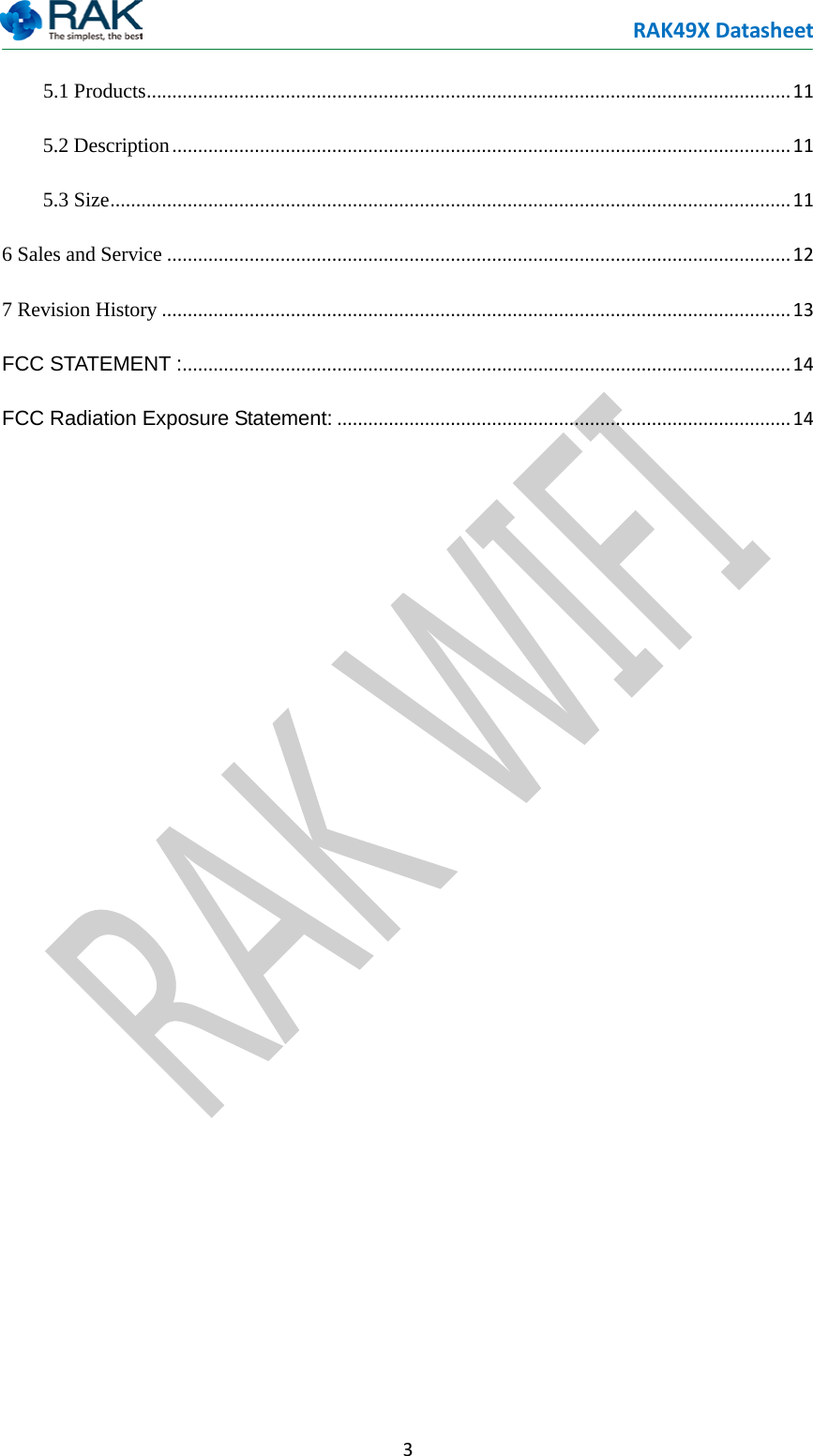RAK49X Datasheet  3  5.1 Products ............................................................................................................................. 11 5.2 Description ........................................................................................................................ 11 5.3 Size .................................................................................................................................... 11 6 Sales and Service ......................................................................................................................... 12 7 Revision History .......................................................................................................................... 13 FCC STATEMENT : ...................................................................................................................... 14 FCC Radiation Exposure Statement: ........................................................................................ 14 