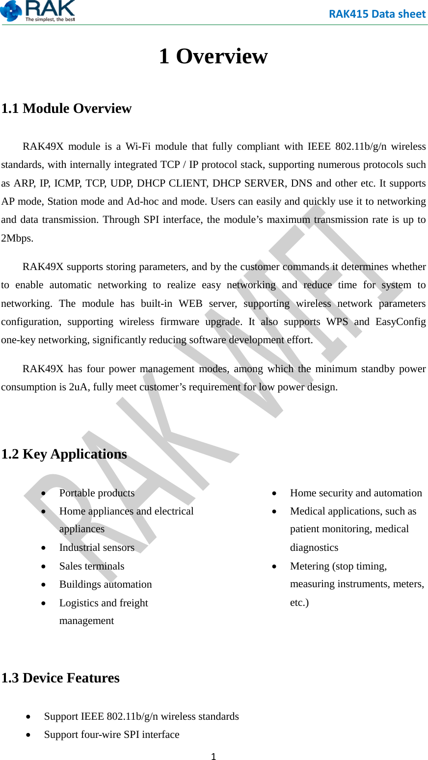 RAK415 Data sheet  1 1 Overview 1.1 Module Overview  RAK49X module is a Wi-Fi module that fully compliant with IEEE 802.11b/g/n wireless standards, with internally integrated TCP / IP protocol stack, supporting numerous protocols such as ARP, IP, ICMP, TCP, UDP, DHCP CLIENT, DHCP SERVER, DNS and other etc. It supports AP mode, Station mode and Ad-hoc and mode. Users can easily and quickly use it to networking and data transmission. Through SPI interface, the module&rsquo;s maximum transmission rate is up to 2Mbps.  RAK49X supports storing parameters, and by the customer commands it determines whether to enable automatic networking to realize easy networking and reduce time for system to networking. The module has built-in WEB server, supporting wireless network parameters configuration, supporting wireless firmware upgrade. It also supports WPS and EasyConfig one-key networking, significantly reducing software development effort.  RAK49X has four power management modes, among which the minimum standby power consumption is 2uA, fully meet customer&rsquo;s requirement for low power design.  1.2 Key Applications &bull; Portable products &bull; Home appliances and electrical appliances &bull; Industrial sensors &bull; Sales terminals &bull; Buildings automation   &bull; Logistics and freight management &bull; Home security and automation &bull; Medical applications, such as patient monitoring, medical diagnostics &bull; Metering (stop timing, measuring instruments, meters, etc.)  1.3 Device Features &bull; Support IEEE 802.11b/g/n wireless standards &bull; Support four-wire SPI interface 