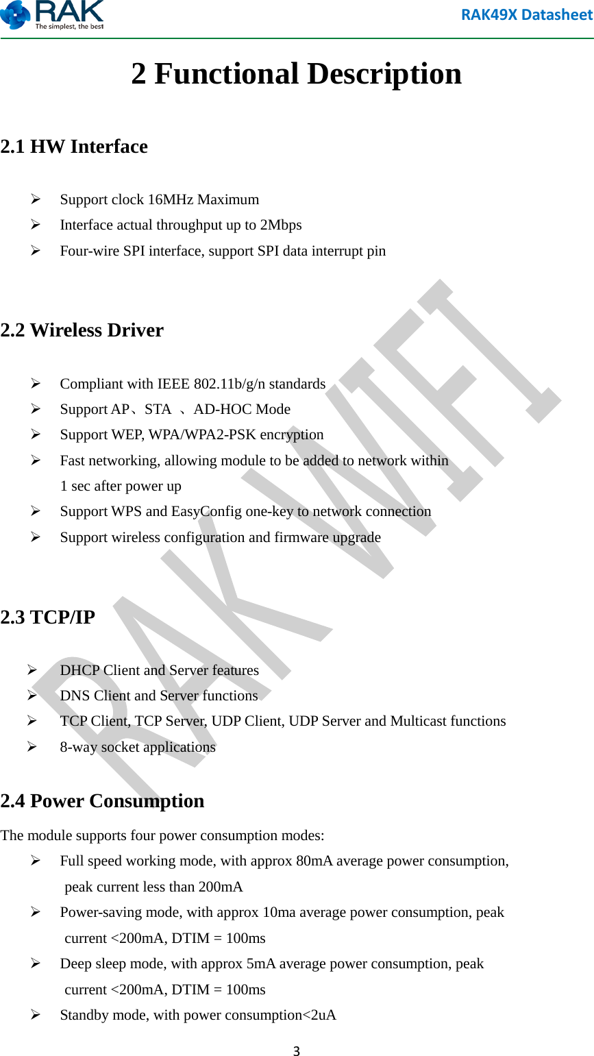 RAK49X Datasheet  3 2 Functional Description 2.1 HW Interface  Support clock 16MHz Maximum  Interface actual throughput up to 2Mbps  Four-wire SPI interface, support SPI data interrupt pin  2.2 Wireless Driver  Compliant with IEEE 802.11b/g/n standards  Support AP、STA  、AD-HOC Mode  Support WEP, WPA/WPA2-PSK encryption  Fast networking, allowing module to be added to network within           1 sec after power up  Support WPS and EasyConfig one-key to network connection  Support wireless configuration and firmware upgrade  2.3 TCP/IP  DHCP Client and Server features  DNS Client and Server functions  TCP Client, TCP Server, UDP Client, UDP Server and Multicast functions  8-way socket applications 2.4 Power Consumption The module supports four power consumption modes:  Full speed working mode, with approx 80mA average power consumption,             peak current less than 200mA  Power-saving mode, with approx 10ma average power consumption, peak         current <200mA, DTIM = 100ms  Deep sleep mode, with approx 5mA average power consumption, peak       current <200mA, DTIM = 100ms  Standby mode, with power consumption<2uA 