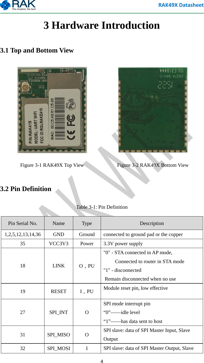 RAK49X Datasheet  4 3 Hardware Introduction 3.1 Top and Bottom View   Figure 3-1 RAK49X Top View  Figure 3-2 RAK49X Bottom View 3.2 Pin Definition Table 3-1: Pin Definition Pin Serial No. Name Type Description 1,2,5,12,13,14,36  GND  Ground  connected to ground pad or the copper 35  VCC3V3 Power  3.3V power supply 18  LINK O，PU "0" - STA connected in AP mode,            Connected to router in STA mode   "1" - disconnected    Remain disconnected when no use 19  RESET I，PU Module reset pin, low effective 27  SPI_INT  O SPI mode interrupt pin   &ldquo;0&rdquo;&mdash;&mdash;idle level &ldquo;1&rdquo;&mdash;&mdash;has data sent to host 31  SPI_MISO  O  SPI slave: data of SPI Master Input, Slave Output 32  SPI_MOSI  I  SPI slave: data of SPI Master Output, Slave 
