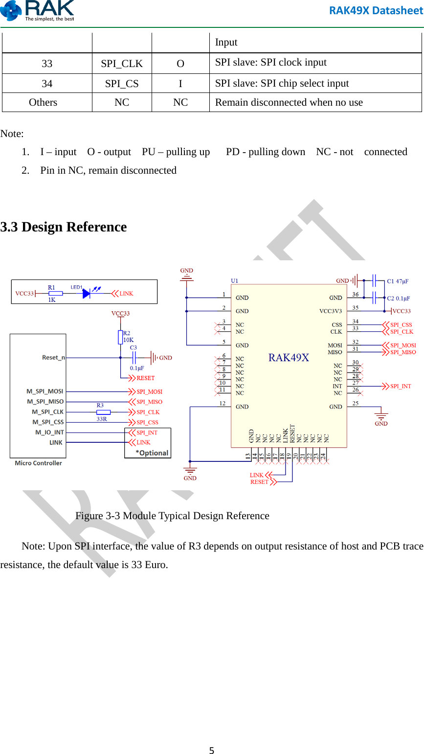 RAK49X Datasheet  5 Input 33  SPI_CLK  O  SPI slave: SPI clock input 34  SPI_CS  I  SPI slave: SPI chip select input     Others NC NC  Remain disconnected when no use Note:  1.  I &ndash; input  O - output  PU &ndash; pulling up   PD - pulling down    NC - not  connected   2.    Pin in NC, remain disconnected  3.3 Design Reference  Figure 3-3 Module Typical Design Reference     Note: Upon SPI interface, the value of R3 depends on output resistance of host and PCB trace resistance, the default value is 33 Euro.  