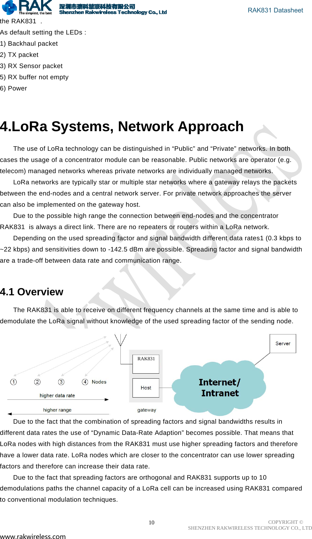                                       RAK831 Datasheet COPYRIGHT ©      SHENZHEN RAKWIRELESS TECHNOLOGY CO., LTD www.rakwireless.com                                                      10the RAK831  .  As default setting the LEDs :  1) Backhaul packet  2) TX packet  3) RX Sensor packet  5) RX buffer not empty  6) Power   4.LoRa Systems, Network Approach The use of LoRa technology can be distinguished in “Public” and “Private” networks. In both cases the usage of a concentrator module can be reasonable. Public networks are operator (e.g. telecom) managed networks whereas private networks are individually managed networks.  LoRa networks are typically star or multiple star networks where a gateway relays the packets between the end-nodes and a central network server. For private network approaches the server can also be implemented on the gateway host.  Due to the possible high range the connection between end-nodes and the concentrator RAK831  is always a direct link. There are no repeaters or routers within a LoRa network.  Depending on the used spreading factor and signal bandwidth different data rates1 (0.3 kbps to ~22 kbps) and sensitivities down to -142.5 dBm are possible. Spreading factor and signal bandwidth are a trade-off between data rate and communication range.   4.1 Overview  The RAK831 is able to receive on different frequency channels at the same time and is able to demodulate the LoRa signal without knowledge of the used spreading factor of the sending node.   Due to the fact that the combination of spreading factors and signal bandwidths results in different data rates the use of “Dynamic Data-Rate Adaption” becomes possible. That means that LoRa nodes with high distances from the RAK831 must use higher spreading factors and therefore have a lower data rate. LoRa nodes which are closer to the concentrator can use lower spreading factors and therefore can increase their data rate.  Due to the fact that spreading factors are orthogonal and RAK831 supports up to 10 demodulations paths the channel capacity of a LoRa cell can be increased using RAK831 compared to conventional modulation techniques.  RAK831