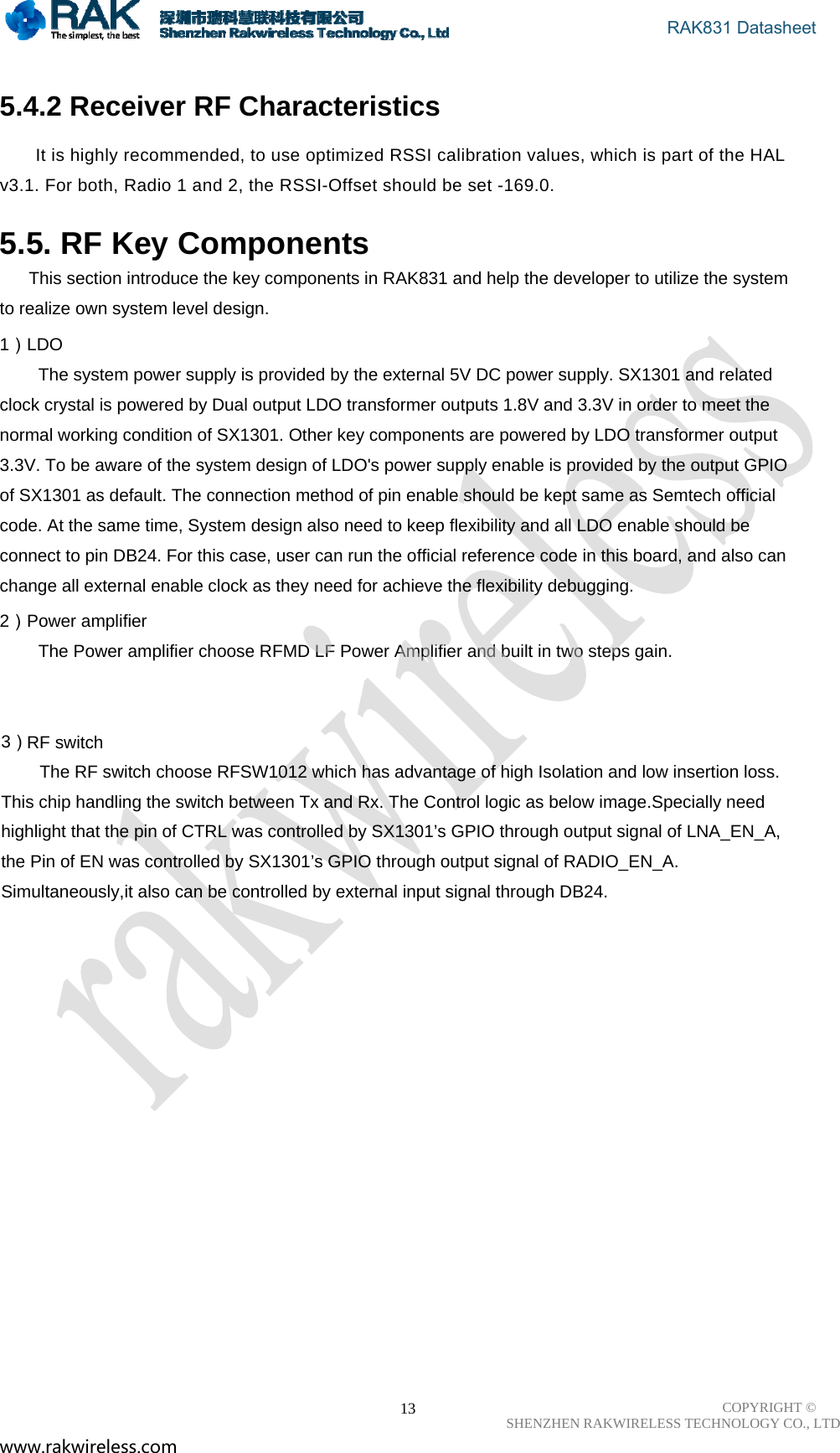 RF switch 3The Power amplifier choose RFMD LF Power Amplifier and built in two steps gain.                                        RAK831 Datasheet COPYRIGHT ©      SHENZHEN RAKWIRELESS TECHNOLOGY CO., LTD www.rakwireless.com                                                      13 5.4.2 Receiver RF Characteristics  It is highly recommended, to use optimized RSSI calibration values, which is part of the HAL v3.1. For both, Radio 1 and 2, the RSSI-Offset should be set -169.0.   5.5. RF Key Components       This section introduce the key components in RAK831 and help the developer to utilize the system to realize own system level design. 1）LDO         The system power supply is provided by the external 5V DC power supply. SX1301 and related clock crystal is powered by Dual output LDO transformer outputs 1.8V and 3.3V in order to meet the normal working condition of SX1301. Other key components are powered by LDO transformer output 3.3V. To be aware of the system design of LDO&apos;s power supply enable is provided by the output GPIO of SX1301 as default. The connection method of pin enable should be kept same as Semtech official code. At the same time, System design also need to keep flexibility and all LDO enable should be connect to pin DB24. For this case, user can run the official reference code in this board, and also can change all external enable clock as they need for achieve the flexibility debugging. 2）Power amplifier           ）        The RF switch choose RFSW1012 which has advantage of high Isolation and low insertion loss. This chip handling the switch between Tx and Rx. The Control logic as below image.Specially need highlight that the pin of CTRL was controlled by SX1301’s GPIO through output signal of LNA_EN_A, the Pin of EN was controlled by SX1301’s GPIO through output signal of RADIO_EN_A. Simultaneously,it also can be controlled by external input signal through DB24. 