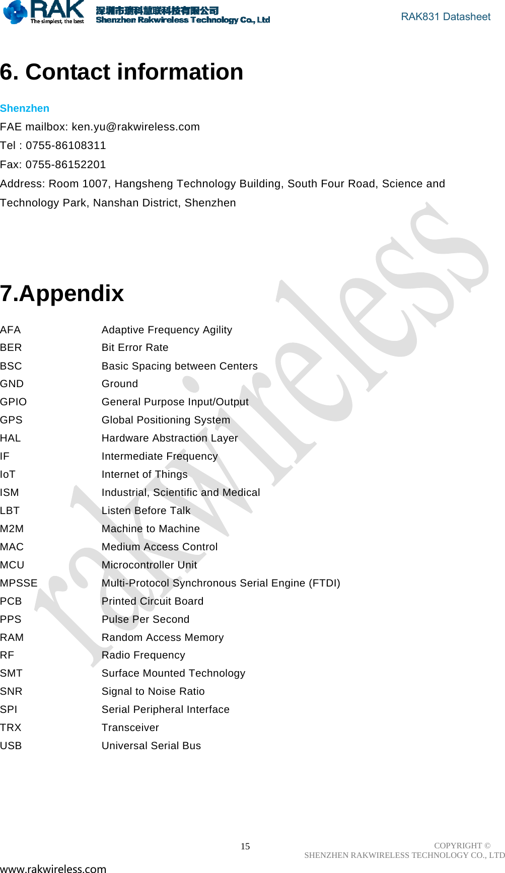                                       RAK831 Datasheet COPYRIGHT ©      SHENZHEN RAKWIRELESS TECHNOLOGY CO., LTD www.rakwireless.com                                                      15 6. Contact information  Shenzhen  FAE mailbox: ken.yu@rakwireless.com   Tel : 0755-86108311 Fax: 0755-86152201 Address: Room 1007, Hangsheng Technology Building, South Four Road, Science and Technology Park, Nanshan District, Shenzhen     7.Appendix  AFA   Adaptive Frequency Agility  BER   Bit Error Rate  BSC   Basic Spacing between Centers  GND   Ground  GPIO   General Purpose Input/Output  GPS   Global Positioning System  HAL   Hardware Abstraction Layer  IF   Intermediate Frequency  IoT   Internet of Things  ISM   Industrial, Scientific and Medical  LBT   Listen Before Talk  M2M   Machine to Machine  MAC   Medium Access Control  MCU   Microcontroller Unit  MPSSE   Multi-Protocol Synchronous Serial Engine (FTDI)  PCB   Printed Circuit Board  PPS   Pulse Per Second  RAM   Random Access Memory  RF   Radio Frequency  SMT   Surface Mounted Technology  SNR   Signal to Noise Ratio  SPI   Serial Peripheral Interface  TRX   Transceiver  USB   Universal Serial Bus       