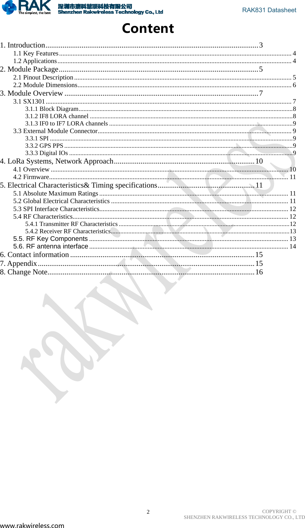                                       RAK831 Datasheet COPYRIGHT ©      SHENZHEN RAKWIRELESS TECHNOLOGY CO., LTD www.rakwireless.com                                                      2Content 1. Introduction ................................................................................................................ 31.1 Key Features ........................................................................................................................................... 41.2 Applications ............................................................................................................................................ 42. Module Package ......................................................................................................... 52.1 Pinout Description .................................................................................................................................. 52.2 Module Dimensions ................................................................................................................................ 63. Module Overview ...................................................................................................... 73.1 SX1301 ................................................................................................................................................... 73.1.1 Block Diagram ...................................................................................................................................... 83.1.2 IF8 LORA channel ............................................................................................................................... 83.1.3 IF0 to IF7 LORA channels ................................................................................................................... 93.3 External Module Connector .................................................................................................................... 93.3.1 SPI ........................................................................................................................................................ 93.3.2 GPS PPS ............................................................................................................................................... 93.3.3 Digital IOs ............................................................................................................................................ 94. LoRa Systems, Network Approach .......................................................................... 104.1 Overview .............................................................................................................................................. 104.2 Firmware ............................................................................................................................................... 115. Electrical Characteristics&amp; Timing specifications ................................................... 115.1 Absolute Maximum Ratings ................................................................................................................. 115.2 Global Electrical Characteristics .......................................................................................................... 115.3 SPI Interface Characteristics................................................................................................................. 125.4 RF Characteristics................................................................................................................................. 125.4.1 Transmitter RF Characteristics ........................................................................................................... 125.4.2 Receiver RF Characteristics ................................................................................................................ 135.5. RF Key Components ....................................................................................................................... 135.6. RF antenna interface ....................................................................................................................... 146. Contact information ................................................................................................. 157. Appendix .................................................................................................................. 158. Change Note ............................................................................................................. 16                       