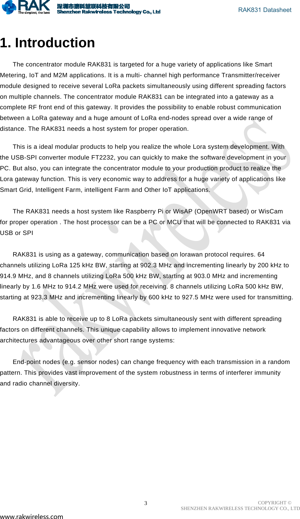                                       RAK831 Datasheet COPYRIGHT ©      SHENZHEN RAKWIRELESS TECHNOLOGY CO., LTD www.rakwireless.com                                                      3 1. Introduction The concentrator module RAK831 is targeted for a huge variety of applications like Smart Metering, IoT and M2M applications. It is a multi- channel high performance Transmitter/receiver module designed to receive several LoRa packets simultaneously using different spreading factors on multiple channels. The concentrator module RAK831 can be integrated into a gateway as a complete RF front end of this gateway. It provides the possibility to enable robust communication between a LoRa gateway and a huge amount of LoRa end-nodes spread over a wide range of distance. The RAK831 needs a host system for proper operation.    This is a ideal modular products to help you realize the whole Lora system development. With the USB-SPI converter module FT2232, you can quickly to make the software development in your PC. But also, you can integrate the concentrator module to your production product to realize the Lora gateway function. This is very economic way to address for a huge variety of applications like Smart Grid, Intelligent Farm, intelligent Farm and Other IoT applications.  The RAK831 needs a host system like Raspberry Pi or WisAP (OpenWRT based) or WisCam for proper operation . The host processor can be a PC or MCU that will be connected to RAK831 via USB or SPI  RAK831 is using as a gateway, communication based on lorawan protocol requires. 64 channels utilizing LoRa 125 kHz BW, starting at 902.3 MHz and incrementing linearly by 200 kHz to 914.9 MHz, and 8 channels utilizing LoRa 500 kHz BW, starting at 903.0 MHz and incrementing linearly by 1.6 MHz to 914.2 MHz were used for receiving. 8 channels utilizing LoRa 500 kHz BW, starting at 923.3 MHz and incrementing linearly by 600 kHz to 927.5 MHz were used for transmitting.  RAK831 is able to receive up to 8 LoRa packets simultaneously sent with different spreading factors on different channels. This unique capability allows to implement innovative network architectures advantageous over other short range systems:  End-point nodes (e.g. sensor nodes) can change frequency with each transmission in a random pattern. This provides vast improvement of the system robustness in terms of interferer immunity and radio channel diversity.                  