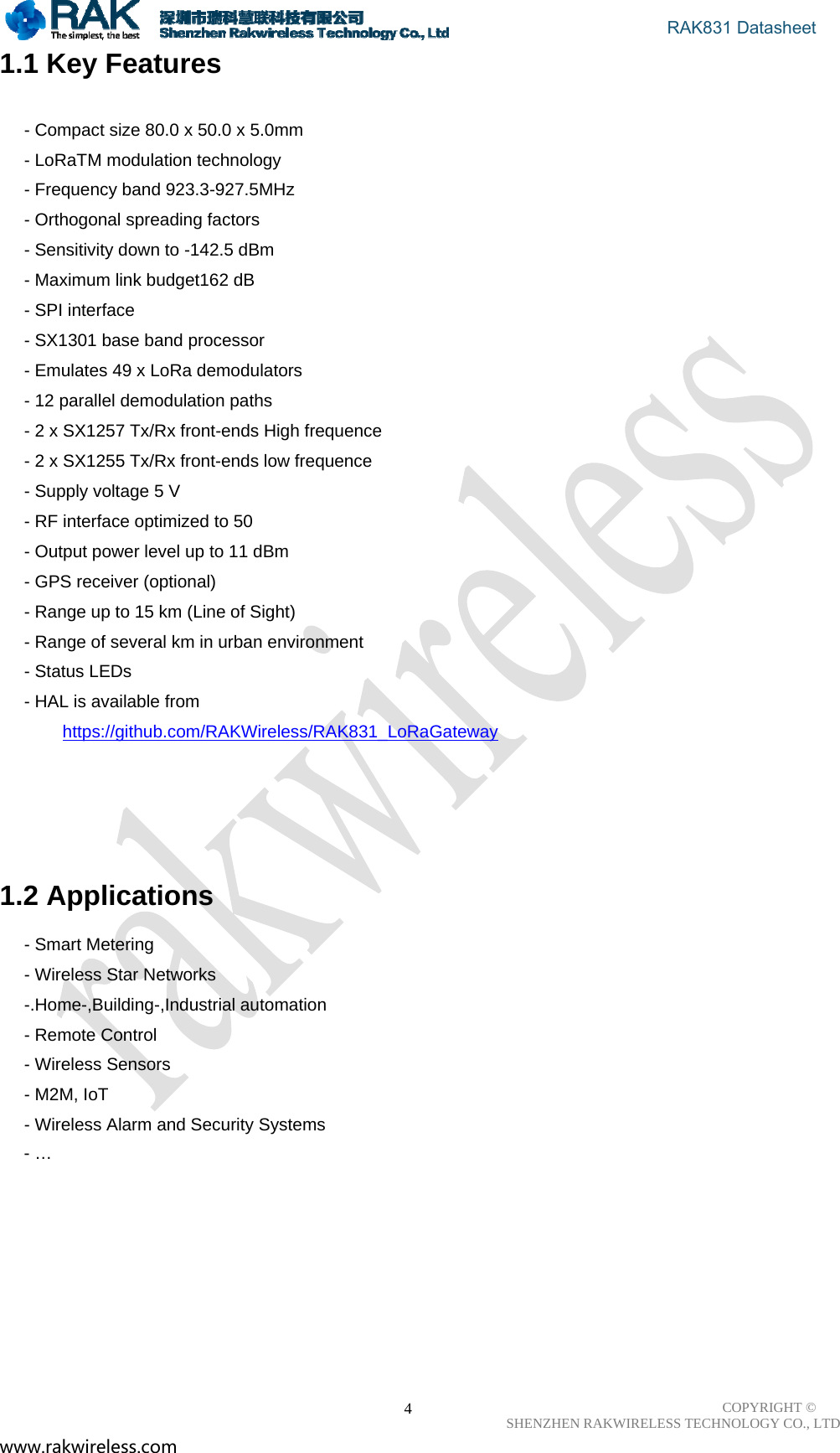                                       RAK831 Datasheet COPYRIGHT ©      SHENZHEN RAKWIRELESS TECHNOLOGY CO., LTD www.rakwireless.com                                                      41.1 Key Features  - Compact size 80.0 x 50.0 x 5.0mm - LoRaTM modulation technology - Frequency band 923.3-927.5MHz - Orthogonal spreading factors - Sensitivity down to -142.5 dBm - Maximum link budget162 dB   - SPI interface - SX1301 base band processor - Emulates 49 x LoRa demodulators - 12 parallel demodulation paths - 2 x SX1257 Tx/Rx front-ends High frequence - 2 x SX1255 Tx/Rx front-ends low frequence - Supply voltage 5 V - RF interface optimized to 50 　 - Output power level up to 11 dBm - GPS receiver (optional) - Range up to 15 km (Line of Sight) - Range of several km in urban environment - Status LEDs - HAL is available from https://github.com/RAKWireless/RAK831_LoRaGateway       1.2 Applications - Smart Metering - Wireless Star Networks -.Home-,Building-,Industrial automation - Remote Control - Wireless Sensors - M2M, IoT - Wireless Alarm and Security Systems      - …          