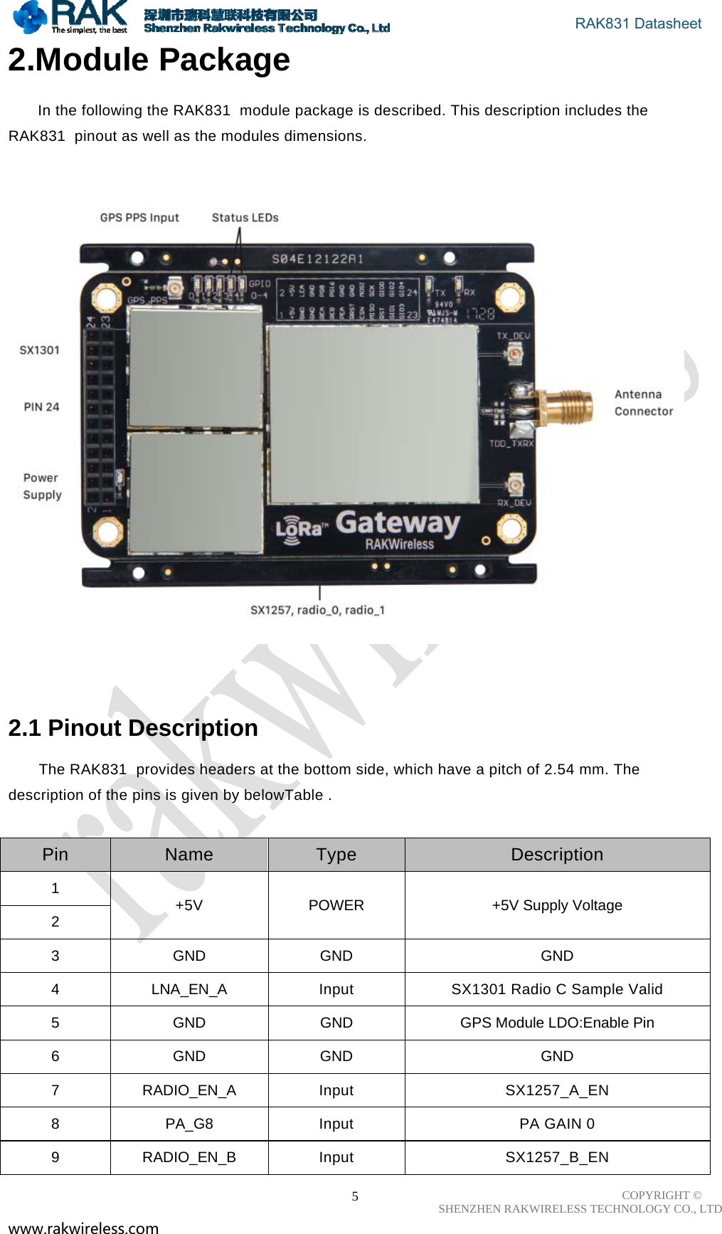                                       RAK831 Datasheet COPYRIGHT ©      SHENZHEN RAKWIRELESS TECHNOLOGY CO., LTD www.rakwireless.com                                                      52.Module Package  In the following the RAK831  module package is described. This description includes the RAK831  pinout as well as the modules dimensions.      2.1 Pinout Description  The RAK831  provides headers at the bottom side, which have a pitch of 2.54 mm. The description of the pins is given by belowTable .    Pin  Name  Type  Description 1  +5V  POWER  +5V Supply Voltage 2 3 GND GND  GND 4  LNA_EN_A  Input  SX1301 Radio C Sample Valid 5  GND  GND  GPS Module LDO:Enable Pin 6 GND GND  GND 7 RADIO_EN_A Input  SX1257_A_EN 8  PA_G8  Input  PA GAIN 0 9 RADIO_EN_B Input  SX1257_B_EN 