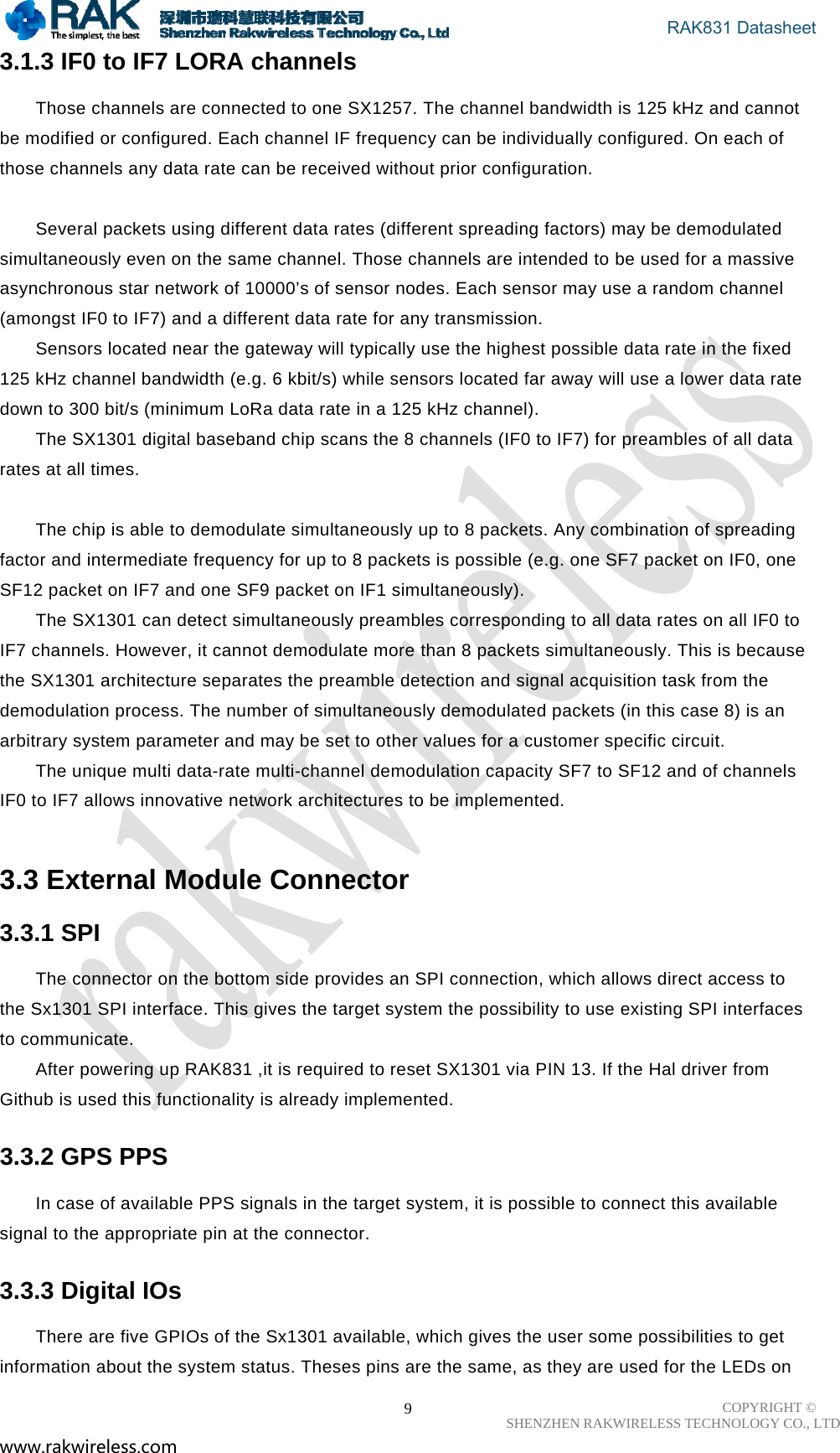                                       RAK831 Datasheet COPYRIGHT ©      SHENZHEN RAKWIRELESS TECHNOLOGY CO., LTD www.rakwireless.com                                                      93.1.3 IF0 to IF7 LORA channels  Those channels are connected to one SX1257. The channel bandwidth is 125 kHz and cannot be modified or configured. Each channel IF frequency can be individually configured. On each of those channels any data rate can be received without prior configuration.   Several packets using different data rates (different spreading factors) may be demodulated simultaneously even on the same channel. Those channels are intended to be used for a massive asynchronous star network of 10000’s of sensor nodes. Each sensor may use a random channel (amongst IF0 to IF7) and a different data rate for any transmission.  Sensors located near the gateway will typically use the highest possible data rate in the fixed 125 kHz channel bandwidth (e.g. 6 kbit/s) while sensors located far away will use a lower data rate down to 300 bit/s (minimum LoRa data rate in a 125 kHz channel).  The SX1301 digital baseband chip scans the 8 channels (IF0 to IF7) for preambles of all data rates at all times.   The chip is able to demodulate simultaneously up to 8 packets. Any combination of spreading factor and intermediate frequency for up to 8 packets is possible (e.g. one SF7 packet on IF0, one SF12 packet on IF7 and one SF9 packet on IF1 simultaneously).  The SX1301 can detect simultaneously preambles corresponding to all data rates on all IF0 to IF7 channels. However, it cannot demodulate more than 8 packets simultaneously. This is because the SX1301 architecture separates the preamble detection and signal acquisition task from the demodulation process. The number of simultaneously demodulated packets (in this case 8) is an arbitrary system parameter and may be set to other values for a customer specific circuit.  The unique multi data-rate multi-channel demodulation capacity SF7 to SF12 and of channels IF0 to IF7 allows innovative network architectures to be implemented.   3.3 External Module Connector  3.3.1 SPI  The connector on the bottom side provides an SPI connection, which allows direct access to the Sx1301 SPI interface. This gives the target system the possibility to use existing SPI interfaces to communicate. After powering up RAK831 ,it is required to reset SX1301 via PIN 13. If the Hal driver from Github is used this functionality is already implemented. 3.3.2 GPS PPS  In case of available PPS signals in the target system, it is possible to connect this available signal to the appropriate pin at the connector.  3.3.3 Digital IOs  There are five GPIOs of the Sx1301 available, which gives the user some possibilities to get information about the system status. Theses pins are the same, as they are used for the LEDs on 