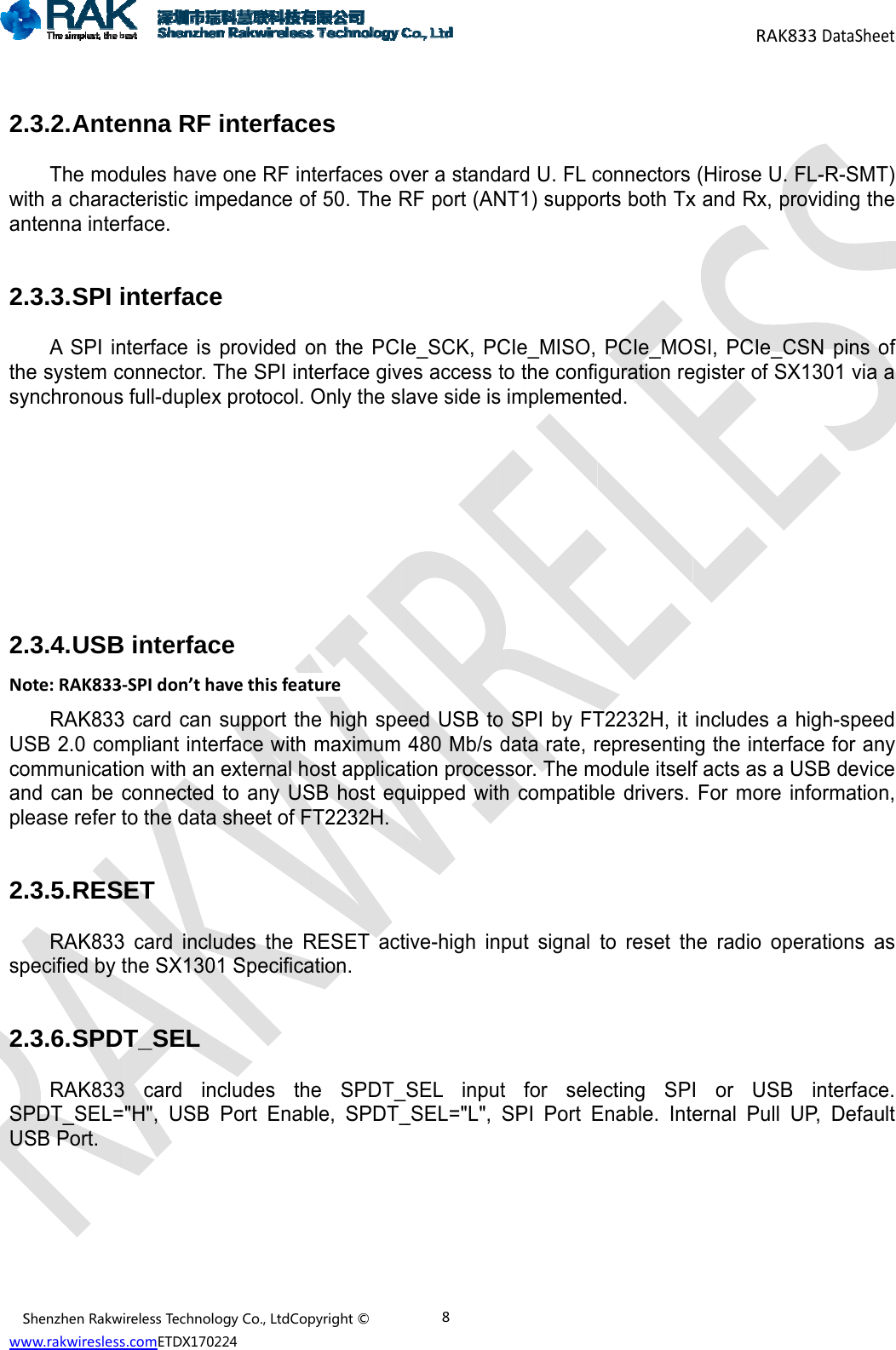 Sww 2wan2thsy2NoUcoanpl2sp2SPUShenzhenRakwww.rakwiresless.3.2. AnteThe modith a charantenna inte .3.3. SPI A SPI ine system cynchronous      .3.4. USBote:RAK833RAK833SB 2.0 comommunicatind can be ease refer  .3.5. RESRAK833pecified by  .3.6. SPDRAK833PDT_SEL=SB Port.      wirelessTechnolos.comETDX1702enna RF dules havecteristic imrface. interfacenterface is connector. Ts full-duplexB interfac3‐SPIdon&rsquo;th3 card can mpliant inteion with an connected to the dataSET 3 card incluthe SX130DT_SEL 3 card in="H", USB ogyCo.,LtdCop224interfacee one RF inpedance oe provided oThe SPI intx protocol. ce avethisfeatsupport therface with external hoto any USa sheet of Fudes the R1 Specificancludes thPort Enabpyright&copy;es terfaces ovf 50. The Ron the PCIeterface giveOnly the slturee high spemaximum ost applicaSB host eqFT2232H. RESET actation. e SPDT_ble, SPDT_8ver a standRF port (ANe_SCK, PCes access tave side is eed USB to480 Mb/s dtion procesuipped withive-high inSEL input_SEL="L", ard U. FL cNT1) suppoCIe_MISO, to the confiimplemento SPI by FTdata rate, rssor. The mh compatibput signal t for seleSPI Port Econnectors orts both TxPCIe_MOguration reted.  T2232H, it representinmodule itselfble drivers. to reset thecting SPEnable. InteRAK(Hirose U.x and Rx, pSI, PCIe_Cegister of SXincludes ang the interff acts as a For more he radio opI or USBernal Pull 833DataShee FL-R-SMTproviding thCSN pins oX1301 via  high-speeface for anUSB devicinformationperations aB interfaceUP, DefauetT) e of a d ny ce n, as e.  ult 