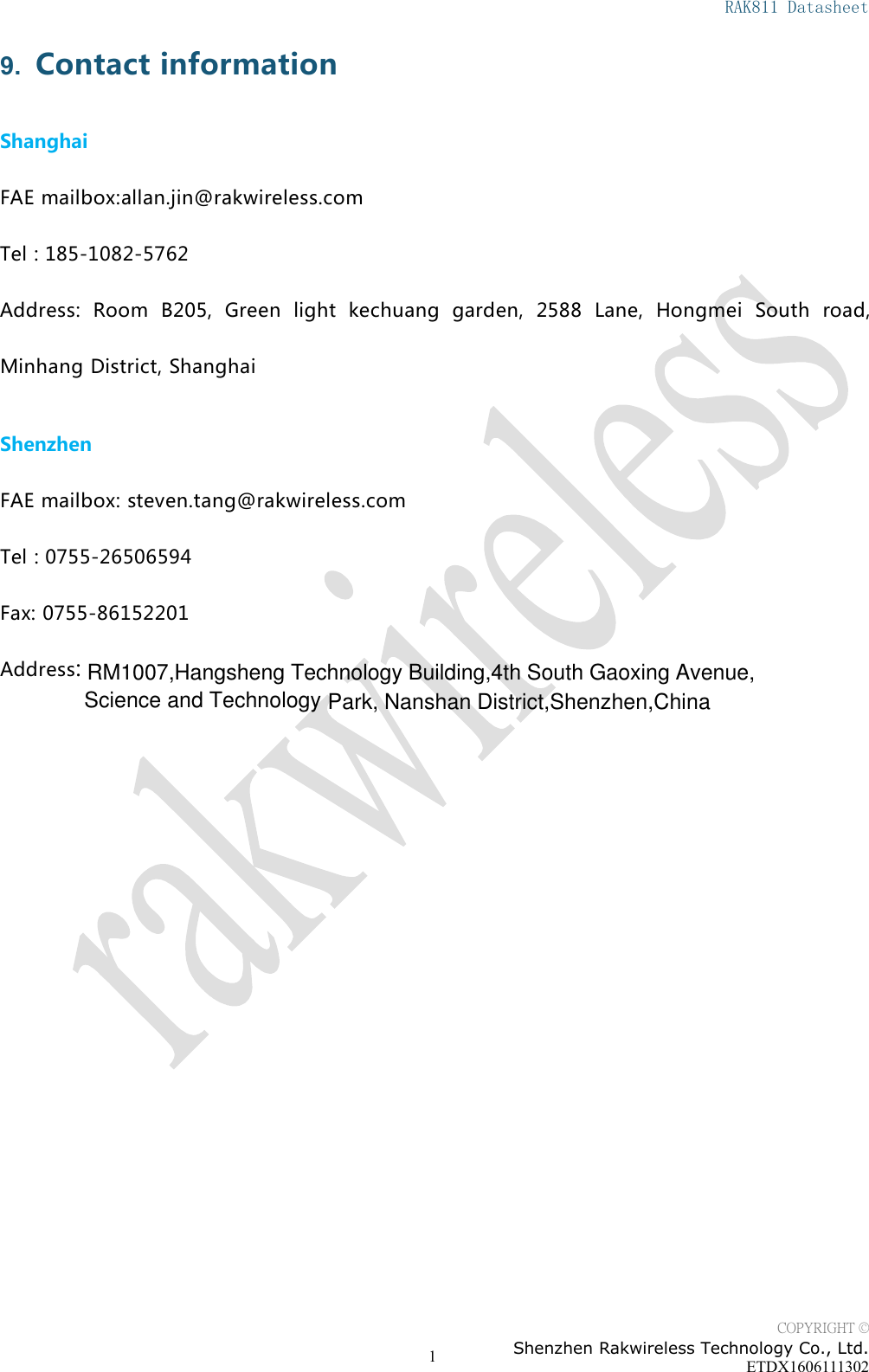 RAK811 DatasheetCOPYRIGHT &copy;Shenzhen Rakwireless Technology Co., Ltd.ETDX160611130219. Contact informationShanghaiFAE mailbox:allan.jin@rakwireless.comTel : 185-1082-5762Address: Room B205, Green light kechuang garden, 2588 Lane, Hongmei South road,Minhang District, ShanghaiShenzhenFAE mailbox: steven.tang@rakwireless.comTel : 0755-26506594Fax: 0755-86152201Address:RM1007,Hangsheng Technology Building,4th South Gaoxing Avenue,Park, Nanshan District,Shenzhen,China  Science and Technology 