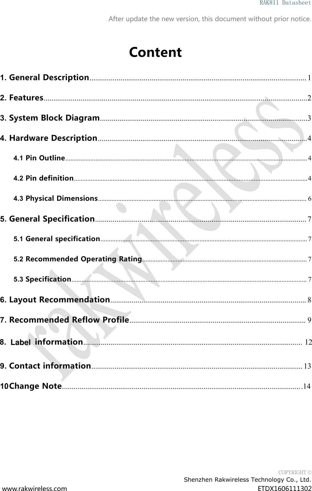 RAK811 DatasheetCOPYRIGHT &copy;Shenzhen Rakwireless Technology Co., Ltd.www.rakwireless.com ETDX1606111302After update the new version, this document without prior notice.Content1. General Description................................................................................................................ 12. Features........................................................................................................................................23. System Block Diagram...........................................................................................................34. Hardware Description............................................................................................................44.1 Pin Outline................................................................................................................................................44.2 Pin definition...........................................................................................................................................44.3 Physical Dimensions............................................................................................................................ 65. General Specification............................................................................................................. 75.1 General specification........................................................................................................................... 75.2 Recommended Operating Rating.................................................................................................. 75.3 Specification............................................................................................................................................ 76. Layout Recommendation..................................................................................................... 87. Recommended Reflow Profile........................................................................................... 99. Contact information............................................................................................................. 1310. Change Note.......................................................................................................................... 148. information............................................................................................................. 12Label ......