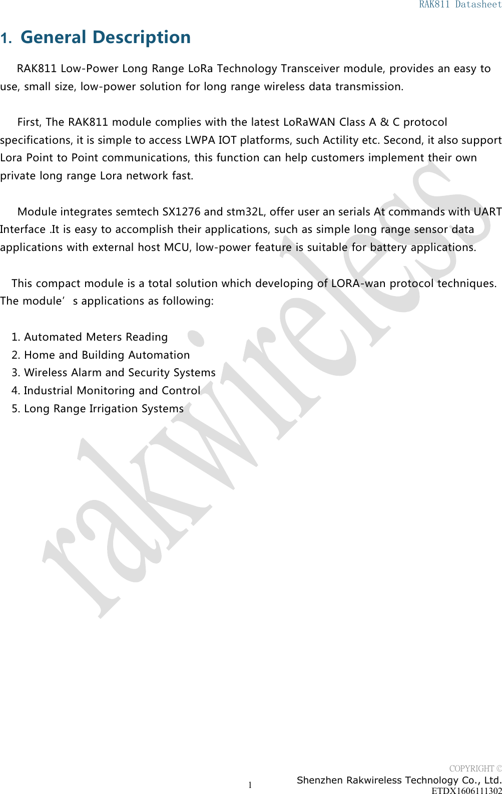 RAK811 DatasheetCOPYRIGHT &copy;Shenzhen Rakwireless Technology Co., Ltd.ETDX160611130211. General DescriptionRAK811 Low-Power Long Range LoRa Technology Transceiver module, provides an easy touse, small size, low-power solution for long range wireless data transmission.First, The RAK811 module complies with the latest LoRaWAN Class A &amp; C protocolspecifications, it is simple to access LWPA IOT platforms, such Actility etc. Second, it also supportLora Point to Point communications, this function can help customers implement their ownprivate long range Lora network fast.Module integrates semtech SX1276 and stm32L, offer user an serials At commands with UARTInterface .It is easy to accomplish their applications, such as simple long range sensor dataapplications with external host MCU, low-power feature is suitable for battery applications.This compact module is a total solution which developing of LORA-wan protocol techniques.The module&rsquo;s applications as following:1. Automated Meters Reading2. Home and Building Automation3. Wireless Alarm and Security Systems4. Industrial Monitoring and Control5. Long Range Irrigation Systems