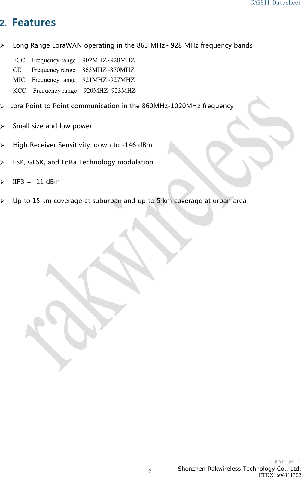 RAK811 DatasheetCOPYRIGHT &copy;Shenzhen Rakwireless Technology Co., Ltd.ETDX160611130222. FeaturesLong Range LoraWAN operating in the 863 MHz- 928 MHz frequency bandsFCC Frequency range 902MHZ~928MHZCE Frequency range 863MHZ~870MHZMIC Frequency range 921MHZ~927MHZKCC Frequency range 920MHZ~923MHZSmall size and low powerHigh Receiver Sensitivity: down to -146 dBmFSK, GFSK, and LoRa Technology modulationIIP3 = -11 dBmUp to 15 km coverage at suburban and up to 5 km coverage at urban areaLora Point to Point communication in the 860MHz-1020MHz frequency