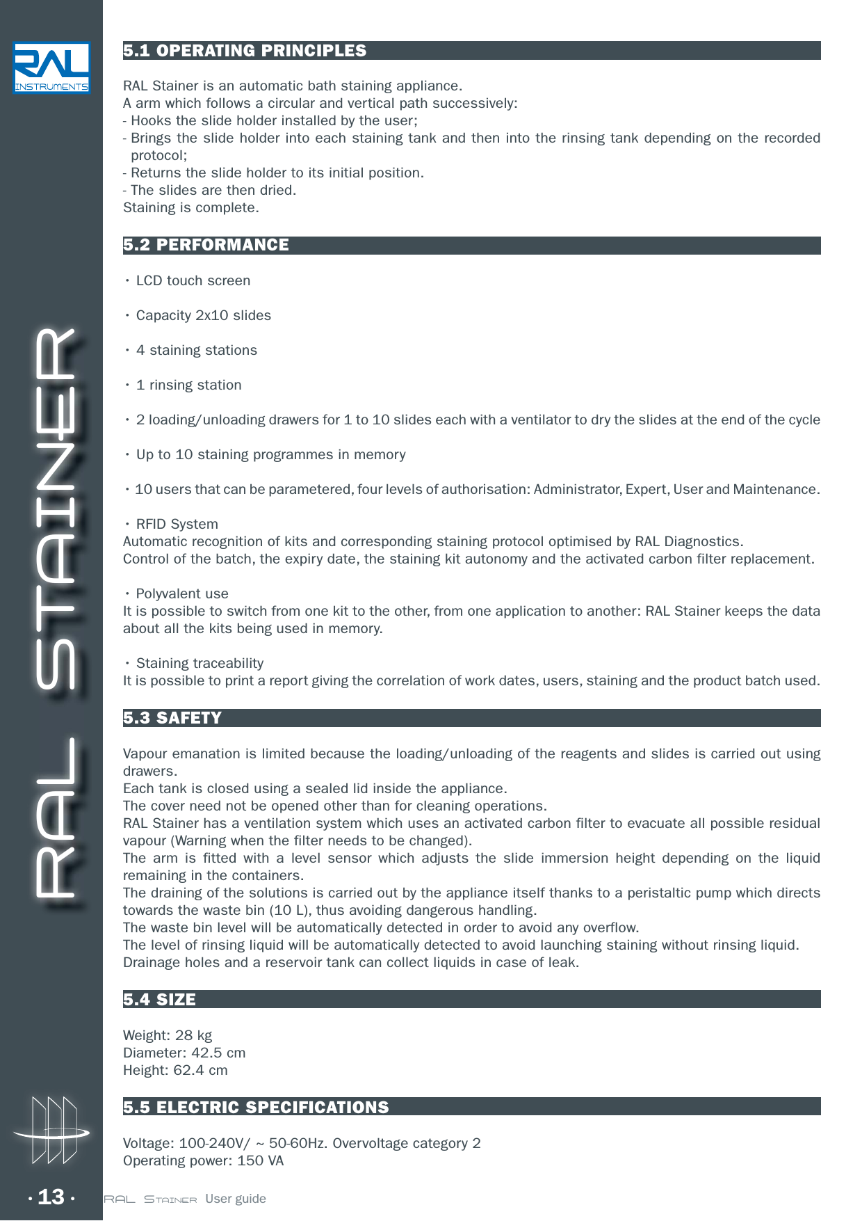 RAL STAINER13 RAL STAINER  User guide5.1 OPERATING PRINCIPLESRAL Stainer is an automatic bath staining appliance.A arm which follows a circular and vertical path successively:-  Hooks the slide holder installed by the user;-  Brings the slide holder into each staining tank and then into the rinsing tank depending on the recorded protocol;- Returns the slide holder to its initial position.-  The slides are then dried.Staining is complete.5.2 PERFORMANCEr-$%UPVDITDSFFOr$BQBDJUZYTMJEFTrTUBJOJOHTUBUJPOTrSJOTJOHTUBUJPOrMPBEJOHVOMPBEJOHESBXFSTGPSUPTMJEFTFBDIXJUIBWFOUJMBUPSUPESZUIFTMJEFTBUUIFFOEPGUIFDZDMFr6QUPTUBJOJOHQSPHSBNNFTJONFNPSZrVTFSTUIBUDBOCFQBSBNFUFSFEGPVSMFWFMTPGBVUIPSJTBUJPO&quot;ENJOJTUSBUPS&amp;YQFSU6TFSBOE.BJOUFOBODFr3&apos;*%4ZTUFNAutomatic recognition of kits and corresponding staining protocol optimised by RAL Diagnostics.Control of the batch, the expiry date, the staining kit autonomy and the activated carbon filter replacement.r1PMZWBMFOUVTFIt is possible to switch from one kit to the other, from one application to another: RAL Stainer keeps the data about all the kits being used in memory.r4UBJOJOHUSBDFBCJMJUZøIt is possible to print a report giving the correlation of work dates, users, staining and the product batch used.5.3 SAFETYVapour emanation is limited because the loading/unloading of the reagents and slides is carried out using drawers.Each tank is closed using a sealed lid inside the appliance.The cover need not be opened other than for cleaning operations.RAL Stainer has a ventilation system which uses an activated carbon filter to evacuate all possible residual vapour (Warning when the filter needs to be changed).The arm is fitted with a level sensor which adjusts the slide immersion height depending on the liquid remaining in the containers.The draining of the solutions is carried out by the appliance itself thanks to a peristaltic pump which directs towards the waste bin (10 L), thus avoiding dangerous handling.The waste bin level will be automatically detected in order to avoid any overflow.The level of rinsing liquid will be automatically detected to avoid launching staining without rinsing liquid. Drainage holes and a reservoir tank can collect liquids in case of leak. 5.4 SIZEWeight: 28 kg Diameter: 42.5 cm Height: 62.4 cm5.5 ELECTRIC SPECIFICATIONSVoltage: 100-240V/ ~ 50-60Hz. Overvoltage category 2Operating power: 150 VA