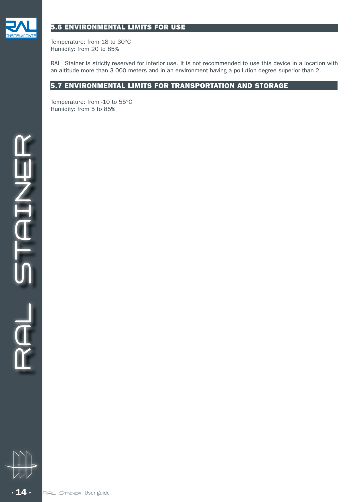 RAL STAINER14 RAL STAINER  User guide5.6 ENVIRONMENTAL LIMITS FOR USETemperature: from 18 to 30°CHumidity: from 20 to 85%RAL  Stainer is strictly reserved for interior use. It is not recommended to use this device in a location with an altitude more than 3 000 meters and in an environment having a pollution degree superior than 2.5.7 ENVIRONMENTAL LIMITS FOR TRANSPORTATION AND STORAGETemperature: from -10 to 55°CHumidity: from 5 to 85%