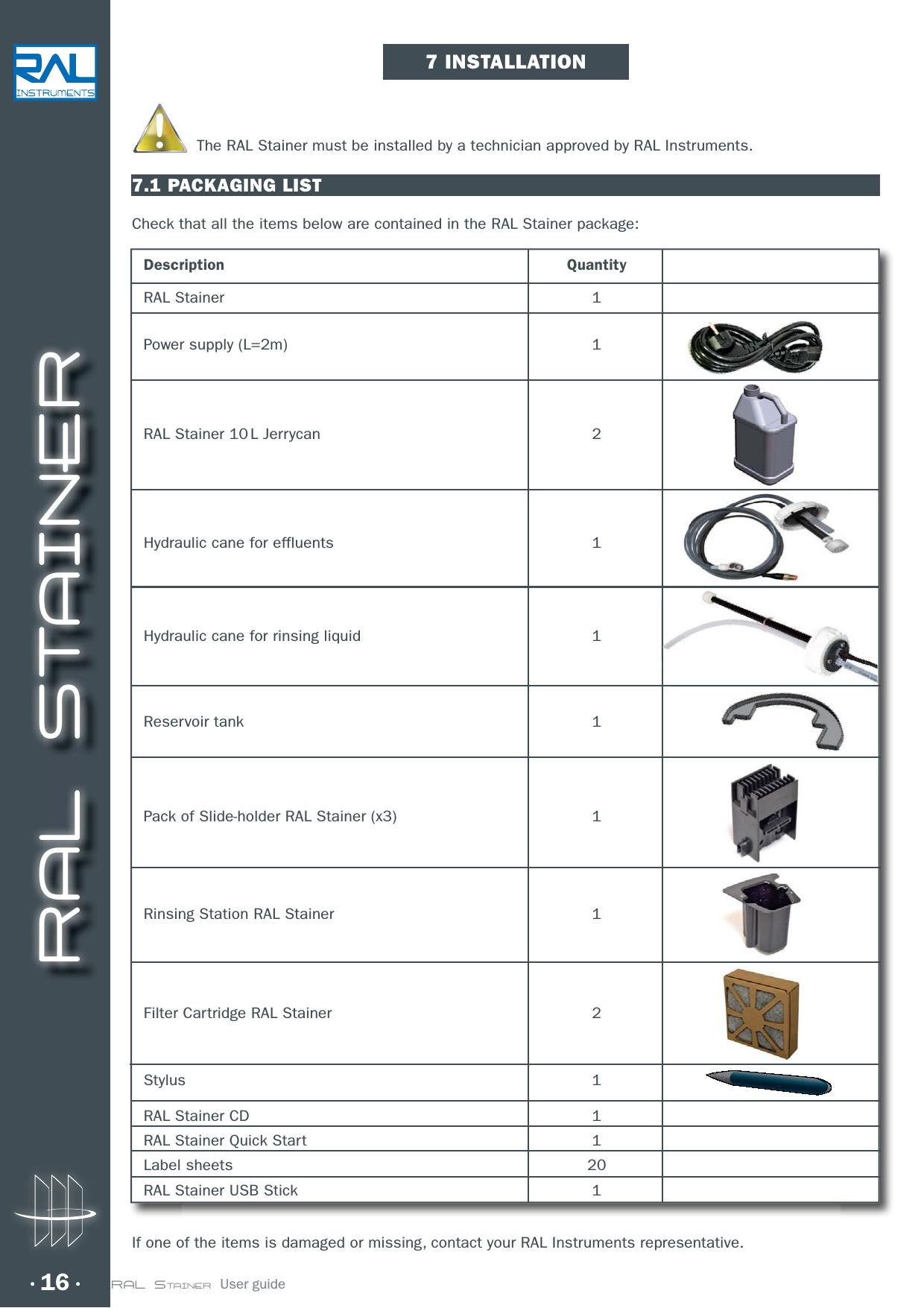 RAL STAINER16 RAL STAINER  User guideThe RAL Stainer must be installed by a technician approved by RAL Instruments.7.1 PACKAGING LISTCheck that all the items below are contained in the RAL Stainer package:Description QuantityRAL Stainer  1Power supply (L=2m)  1RAL Stainer 10 L Jerrycan  2Hydraulic cane for effluents  1Hydraulic cane for rinsing liquid  1Reservoir tank  1Pack of Slide-holder RAL Stainer (x3)  1Rinsing Station RAL Stainer  1Filter Cartridge RAL Stainer  2Stylus 1RAL Stainer CD  1RAL Stainer Quick Start  1Label sheets  20RAL Stainer USB Stick  1If one of the items is damaged or missing, contact your RAL Instruments representative.7 INSTALLATION