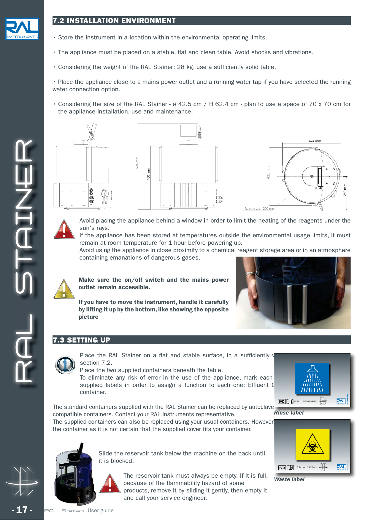 RAL STAINER17 RAL STAINER  User guide7.2 INSTALLATION ENVIRONMENTr4UPSFUIFJOTUSVNFOUJOBMPDBUJPOXJUIJOUIFFOWJSPONFOUBMPQFSBUJOHMJNJUTr5IFBQQMJBODFNVTUCFQMBDFEPOBTUBCMFGMBUBOEDMFBOUBCMF&quot;WPJETIPDLTBOEWJCSBUJPOTr$POTJEFSJOHUIFXFJHIUPGUIF3&quot;-4UBJOFSLHVTFBTVGGJDJFOUMZTPMJEUBCMFr1MBDFUIFBQQMJBODFDMPTFUPBNBJOTQPXFSPVUMFUBOEBSVOOJOHXBUFSUBQJGZPVIBWFTFMFDUFEUIFSVOOJOHwater connection option.r$POTJEFSJOHUIFTJ[FPGUIF3&quot;-4UBJOFSDN)DNQMBOUPVTFBTQBDFPGYDNGPSthe appliance installation, use and maintenance. Avoid placing the appliance behind a window in order to limit the heating of the reagents under the sun&apos;s rays.  If the appliance has been stored at temperatures outside the environmental usage limits, it must remain at room temperature for 1 hour before powering up.Avoid using the appliance in close proximity to a chemical reagent storage area or in an atmosphere containing emanations of dangerous gases.Make sure the on/off switch and the mains power outlet remain accessible.If you have to move the instrument, handle it carefully by lifting it up by the bottom, like showing the opposite picture7.3 SETTING UPPlace the RAL Stainer on a flat and stable surface, in a sufficiently wide space, as described in section 7.2.Place the two supplied containers beneath the table.To eliminate any risk of error in the use of the appliance, mark each supplied container with the supplied labels in order to assign a function to each one: Effluent Container and Rinsing liquid container.The standard containers supplied with the RAL Stainer can be replaced by autoclave compatible containers. Contact your RAL Instruments representative.The supplied containers can also be replaced using your usual containers. However take care over the sealing of the container as it is not certain that the supplied cover fits your container.Rayon vrai  200 mm424 mm250 mm421 mm624 mm460 mmwwiddddibibddiipplied container with the CCntainer and Rinsing liquid ee Réf.: 12094-V04  Rév.: 09/2013RAL STAINERr  fffffffffffffff Réf.: 12094-V04  Rév.: 09/2013RAL STAINERRinse labelWaste labelSlide the reservoir tank below the machine on the back until it is blocked.The reservoir tank must always be empty. If it is full, because of the flammability hazard of some products, remove it by sliding it gently, then empty it and call your service engineer.