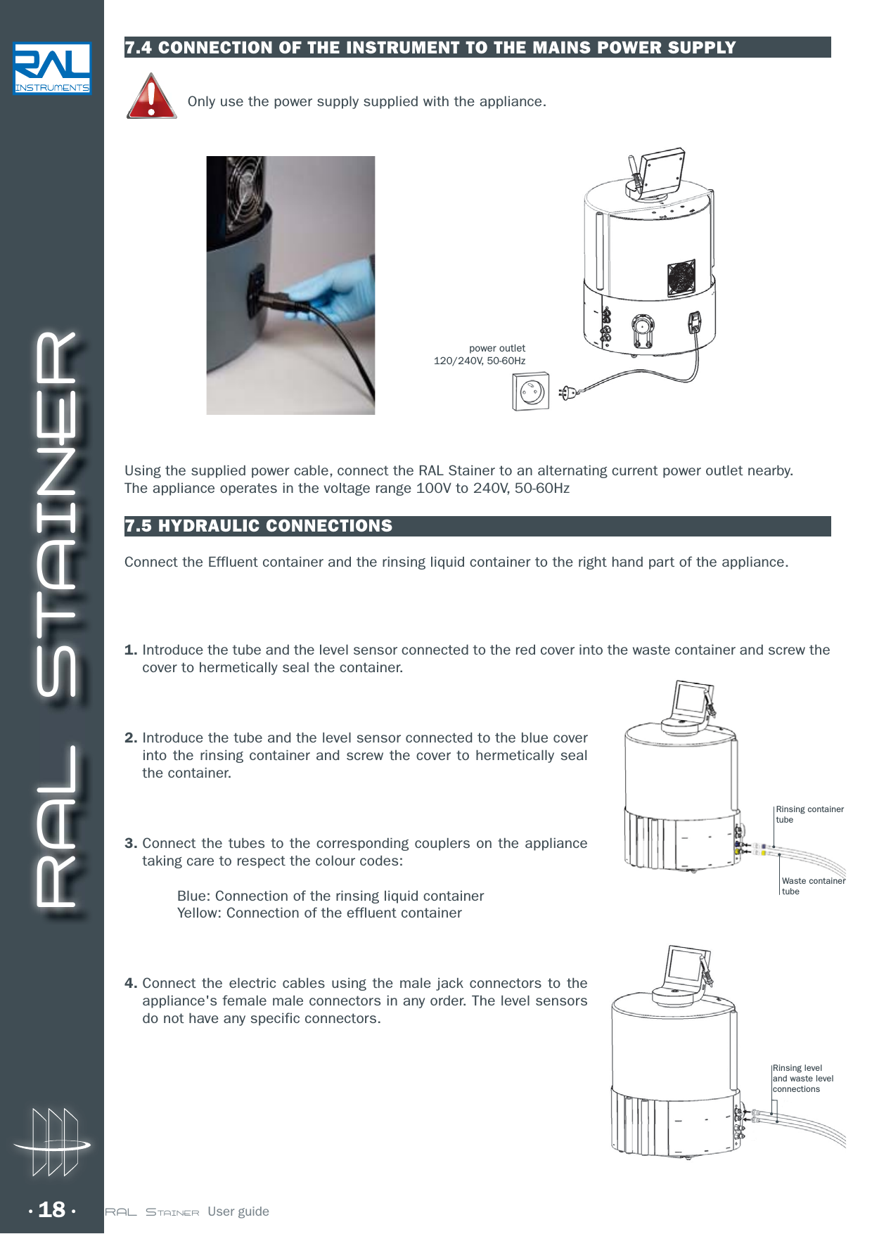 RAL STAINER18 RAL STAINER  User guide7.4 CONNECTION OF THE INSTRUMENT TO THE MAINS POWER SUPPLYOnly use the power supply supplied with the appliance.Using the supplied power cable, connect the RAL Stainer to an alternating current power outlet nearby.The appliance operates in the voltage range 100V to 240V, 50-60Hz7.5 HYDRAULIC CONNECTIONSConnect the Effluent container and the rinsing liquid container to the right hand part of the appliance.1.  Introduce the tube and the level sensor connected to the red cover into the waste container and screw the cover to hermetically seal the container.2.  Introduce the tube and the level sensor connected to the blue cover into the rinsing container and screw the cover to hermetically seal the container.3.  Connect the tubes to the corresponding couplers on the appliance taking care to respect the colour codes:  Blue: Connection of the rinsing liquid container   Yellow: Connection of the effluent container4.  Connect the electric cables using the male jack connectors to the appliance&apos;s female male connectors in any order. The level sensors do not have any specific connectors.power outlet120/240V, 50-60HzRinsing containertubeRinsing leveland waste levelconnectionsWaste containertube