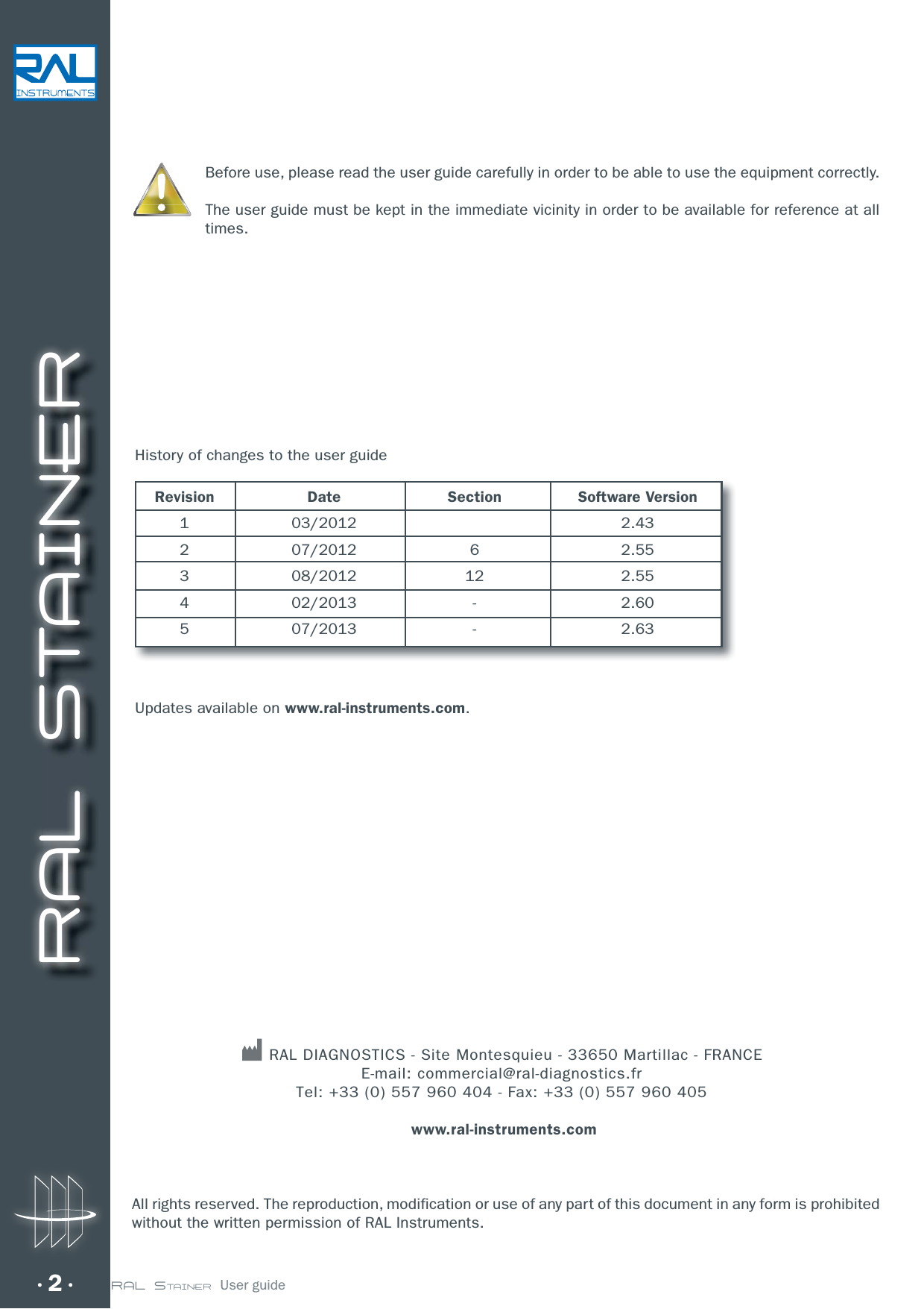 RAL STAINER2 RAL STAINER  User guideBefore use, please read the user guide carefully in order to be able to use the equipment correctly.The user guide must be kept in the immediate vicinity in order to be available for reference at all times.All rights reserved. The reproduction, modification or use of any part of this document in any form is prohibited without the written permission of RAL Instruments. RAL DIAGNOSTICS - Site Montesquieu - 33650 Martillac - FRANCE E-mail: commercial@ral-diagnostics.fr Tel: +33 (0) 557 960 404 - Fax: +33 (0) 557 960 405  www.ral-instruments.com History of changes to the user guide Revision  Date  Section  Software Version 1  03/2012    2.43 2  07/2012  6  2.55 3  08/2012  12  2.55 4  02/2013  -  2.60 5  07/2013  -  2.63Updates available on www.ral-instruments.com.
