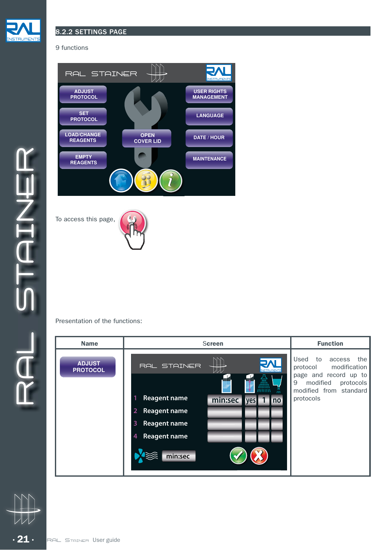 RAL STAINER21 RAL STAINER  User guide8.2.2 SETTINGS PAGE9 functionsTo access this page, Presentation of the functions:RAL STAINERSETPROTOCOLLOAD/CHANGEREAGENTSEMPTYREAGENTSUSER RIGHTSMANAGEMENTLANGUAGEDATE / HOURMAINTENANCEOPENCOVER LIDADJUSTPROTOCOLNameADJUSTPROTOCOLScreen FunctionUsed to access the protocol modification page and record up to 9 modified protocols modified from standard protocols RAL STAINERyesmin:sec1no1    Reagent name2    Reagent name3    Reagent name4    Reagent namemin:sec