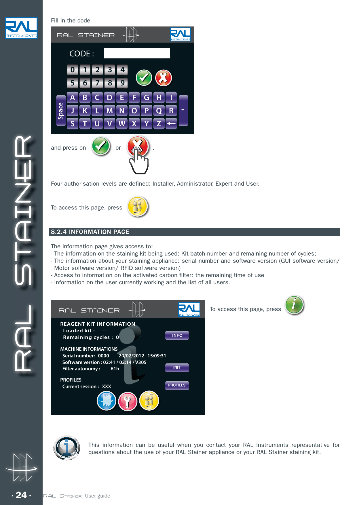 RAL STAINER24Fill in the codeand press on   or  . Four authorisation levels are defined: Installer, Administrator, Expert and User.To access this page, press 8.2.4 INFORMATION PAGEThe information page gives access to:-  The information on the staining kit being used: Kit batch number and remaining number of cycles;-  The information about your staining appliance: serial number and software version (GUI software version/Motor software version/ RFID software version)- Access to information on the activated carbon filter: the remaining time of use- Information on the user currently working and the list of all users.To access this page, press     This information can be useful when you contact your RAL Instruments representative for questions about the use of your RAL Stainer appliance or your RAL Stainer staining kit.RAL STAINERA B C D E F G H IJ K L M N O P Q RS T U V W X Y Z-SpaceCODE :GHIIFFGGHH0123456789RAL STAINERPROFILESINITINFOREAGENT KIT INFORMATION  Loaded kit :     ---  Remaining cycles :  0MACHINE INFORMATIONS  Serial number:   0000         20/02/2012   15:09:31  Software version : 02:41 / 02:14 / V305  Filter autonomy :          61hPROFILES  Current session :   XXXRAL STAINER  User guide