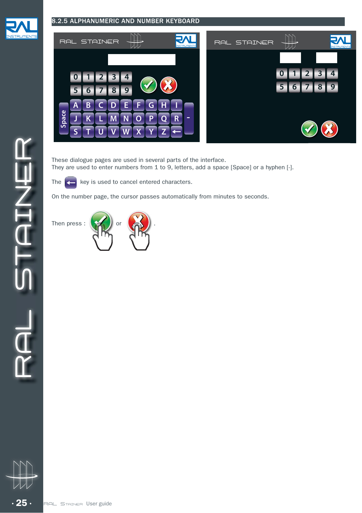 RAL STAINER25 RAL STAINER  User guide8.2.5 ALPHANUMERIC AND NUMBER KEYBOARDThese dialogue pages are used in several parts of the interface.They are used to enter numbers from 1 to 9, letters, add a space [Space] or a hyphen [-].The          key is used to cancel entered characters.On the number page, the cursor passes automatically from minutes to seconds.Then press : or  . RAL STAINERA B C D E F G H IJ K L M N O P Q RS T U V W X Y Z-SpaceGHIIFFGGHH0123456789RAL STAINER0123456789