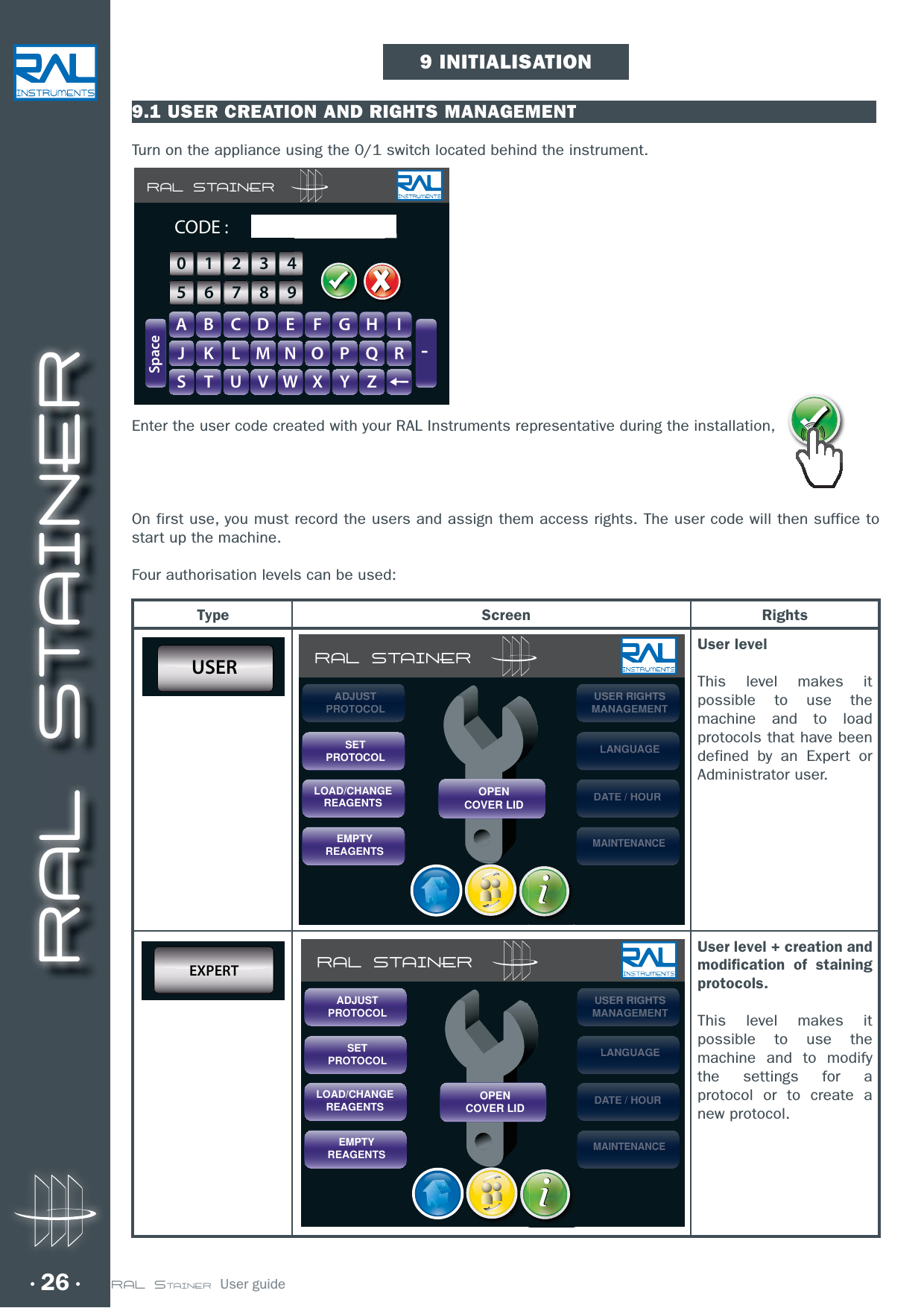 RAL STAINER26 RAL STAINER  User guide9.1 USER CREATION AND RIGHTS MANAGEMENTTurn on the appliance using the 0/1 switch located behind the instrument.Enter the user code created with your RAL Instruments representative during the installation, On first use, you must record the users and assign them access rights. The user code will then suffice to start up the machine.Four authorisation levels can be used:9 INITIALISATIONType Screen RightsUser level This level makes it possible to use the machine and to load protocols that have been defined by an Expert or Administrator user.USER RAL STAINERSETPROTOCOLLOAD/CHANGEREAGENTSEMPTYREAGENTSUSEUSEUSEUSERRRRRRR RIGHIGHIGHIGHTSTSTSTSMANMANAGEAGEMENMENTTLANGUAGELANLANLANGUAGUAGUAGEGEGEDATE / HOURDATDATE/E/HOHOURURMAINTENANCEMAIMAIMAINTENTENTENANNANNANCECECEOPENCOVER LIDADJADJADJADJUSTUSTUSTUSTPROPROTOCTOCOLOLUser level + creation and modification of staining protocols.This level makes it possible to use the machine and to modify the settings for a protocol or to create a new protocol.EXPERT RAL STAINERSETPROTOCOLLOAD/CHANGEREAGENTSEMPTYREAGENTSUSEUSEUSEUSERRRRRRR RIGHIGHIGHIGHTSTSTSTSMANMANAGEAGEMENMENTTLANGUAGELANLANLANGUAGUAGUAGEGEGEDATE / HOURDATDATE/E/HOHOURURMAINTENANCEMAIMAIMAINTENTENTENANNANNANCECECEOPENCOVER LIDADJUSTPROTOCOLRAL STAINERA B C D E F G H IJ K L M N O P Q RS T U V W X Y Z-SpaceCODE :GHIIFFGGHH0123456789