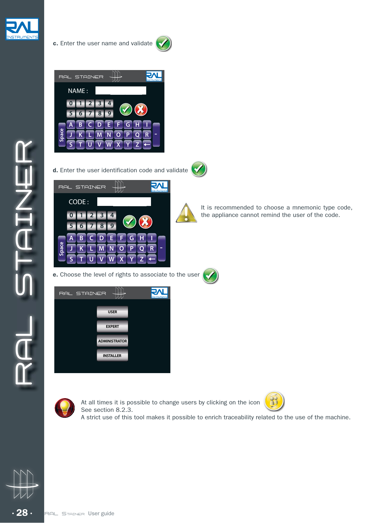 RAL STAINER28 RAL STAINER  User guided. Enter the user identification code and validateIt is recommended to choose a mnemonic type code, the appliance cannot remind the user of the code.e. Choose the level of rights to associate to the user At all times it is possible to change users by clicking on the icon See section 8.2.3.A strict use of this tool makes it possible to enrich traceability related to the use of the machine.RAL STAINERA B C D E F G H IJ K L M N O P Q RS T U V W X Y Z-SpaceCODE :GHIIFFGGHH0123456789RAL STAINERUTILISATEURUSEREXPERTADMINISTRATORINSTALLERRAL STAINERA B C D E F G H IJ K L M N O P Q RS T U V W X Y Z-SpaceNAME :GHIIFFGGHH0123456789c. Enter the user name and validate 