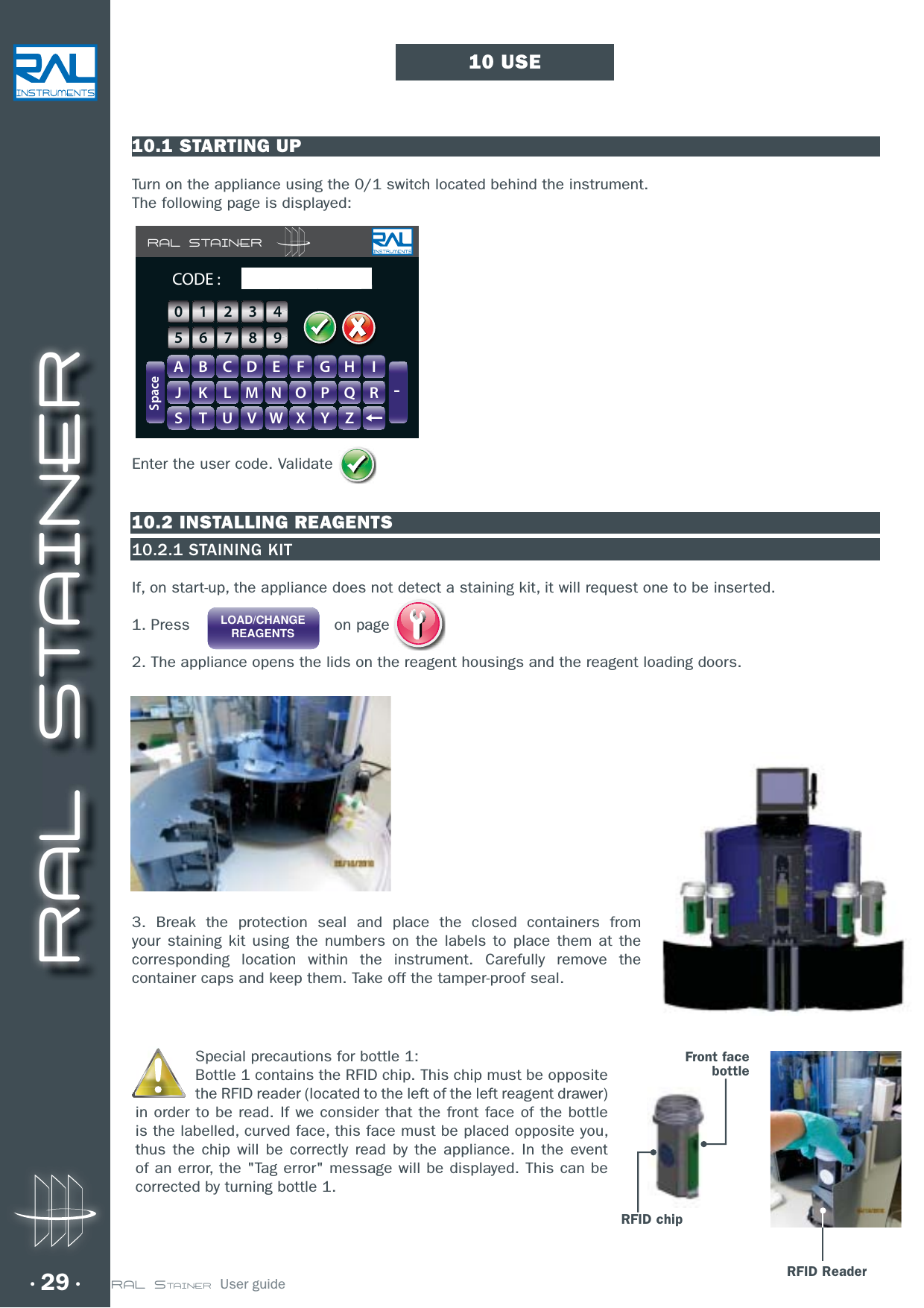 RAL STAINER29 RAL STAINER  User guide10.1 STARTING UPTurn on the appliance using the 0/1 switch located behind the instrument.The following page is displayed:Enter the user code. Validate10.2 INSTALLING REAGENTS10.2.1 STAINING KITIf, on start-up, the appliance does not detect a staining kit, it will request one to be inserted.1. Press                              on page 2. The appliance opens the lids on the reagent housings and the reagent loading doors.3. Break the protection seal and place the closed containers from your staining kit using the numbers on the labels to place them at the corresponding location within the instrument. Carefully remove the container caps and keep them. Take off the tamper-proof seal.10 USERAL STAINERA B C D E F G H IJ K L M N O P Q RS T U V W X Y Z-SpaceCODE :GHIIFFGGHH0123456789RFID ReaderSpecial precautions for bottle 1:Bottle 1 contains the RFID chip. This chip must be opposite the RFID reader (located to the left of the left reagent drawer) in order to be read. If we consider that the front face of the bottle is the labelled, curved face, this face must be placed opposite you, thus the chip will be correctly read by the appliance. In the event of an error, the &quot;Tag error&quot; message will be displayed. This can be corrected by turning bottle 1.LOAD/CHANGEREAGENTSRFID chipFront facebottle