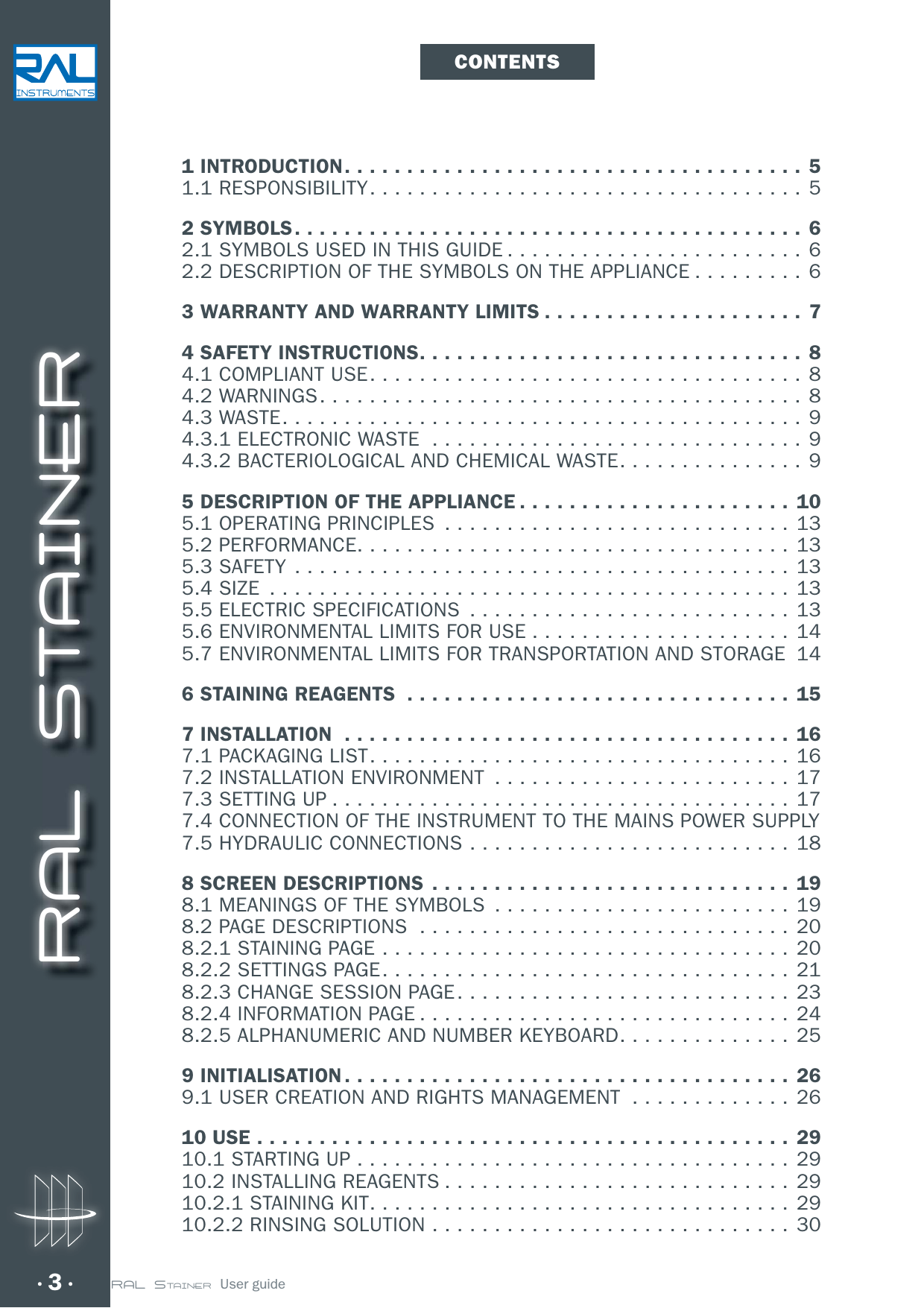 RAL STAINER3 RAL STAINER  User guide1 INTRODUCTION .....................................51.1 RESPONSIBILITY ...................................52 SYMBOLS .........................................62.1 SYMBOLS USED IN THIS GUIDE ........................62.2 DESCRIPTION OF THE SYMBOLS ON THE APPLIANCE .........63 WARRANTY AND WARRANTY LIMITS .....................74 SAFETY INSTRUCTIONS ............................... 84.1 COMPLIANT USE ...................................84.2 WARNINGS .......................................84.3 WASTE ..........................................94.3.1 ELECTRONIC WASTE  ..............................94.3.2 BACTERIOLOGICAL AND CHEMICAL WASTE ...............95 DESCRIPTION OF THE APPLIANCE ......................105.1 OPERATING PRINCIPLES  ............................135.2 PERFORMANCE ...................................135.3 SAFETY ........................................135.4 SIZE  ..........................................135.5 ELECTRIC SPECIFICATIONS  .......................... 135.6 ENVIRONMENTAL LIMITS FOR USE .....................145.7 ENVIRONMENTAL LIMITS FOR TRANSPORTATION AND STORAGE  146 STAINING REAGENTS  ............................... 157 INSTALLATION  ....................................167.1 PACKAGING LIST .................................. 167.2 INSTALLATION ENVIRONMENT  ........................177.3 SETTING UP ..................................... 177.4 CONNECTION OF THE INSTRUMENT TO THE MAINS POWER SUPPLY 7.5 HYDRAULIC CONNECTIONS ..........................188 SCREEN DESCRIPTIONS .............................198.1 MEANINGS OF THE SYMBOLS  ........................198.2 PAGE DESCRIPTIONS  ..............................208.2.1 STAINING PAGE ................................. 208.2.2 SETTINGS PAGE .................................218.2.3 CHANGE SESSION PAGE ...........................238.2.4 INFORMATION PAGE .............................. 248.2.5 ALPHANUMERIC AND NUMBER KEYBOARD ..............259 INITIALISATION ....................................269.1 USER CREATION AND RIGHTS MANAGEMENT  ............. 2610 USE ...........................................2910.1 STARTING UP ................................... 2910.2 INSTALLING REAGENTS ............................ 2910.2.1 STAINING KIT ..................................2910.2.2 RINSING SOLUTION .............................30CONTENTS