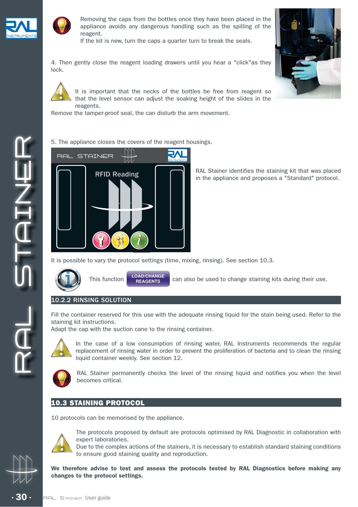 RAL STAINERRAL STAINER  User guide30Removing the caps from the bottles once they have been placed in the appliance avoids any dangerous handling such as the spilling of the reagent.If the kit is new, turn the caps a quarter turn to break the seals.4. Then gently close the reagent loading drawers until you hear a &quot;click&quot;as they lock.It is important that the necks of the bottles be free from reagent so that the level sensor can adjust the soaking height of the slides in the reagents. Remove the tamper-proof seal, the can disturb the arm movement.5. The appliance closes the covers of the reagent housings.RAL Stainer identifies the staining kit that was placed in the appliance and proposes a &quot;Standard&quot; protocol.It is possible to vary the protocol settings (time, mixing, rinsing). See section 10.3. This function  LOAD/CHANGEREAGENTS  can also be used to change staining kits during their use.10.2.2 RINSING SOLUTIONFill the container reserved for this use with the adequate rinsing liquid for the stain being used. Refer to the staining kit instructions.Adapt the cap with the suction cane to the rinsing container.In the case of a low consumption of rinsing water, RAL Instruments recommends the regular replacement of rinsing water in order to prevent the proliferation of bacteria and to clean the rinsing liquid container weekly. See section 12.RAL Stainer permanently checks the level of the rinsing liquid and notifies you when the level becomes critical.10.3 STAINING PROTOCOL10 protocols can be memorised by the appliance.The protocols proposed by default are protocols optimised by RAL Diagnostic in collaboration with expert laboratories.Due to the complex actions of the stainers, it is necessary to establish standard staining conditions to ensure good staining quality and reproduction.We therefore advise to test and assess the protocols tested by RAL Diagnostics before making any changes to the protocol settings.RAL STAINERRFID Reading