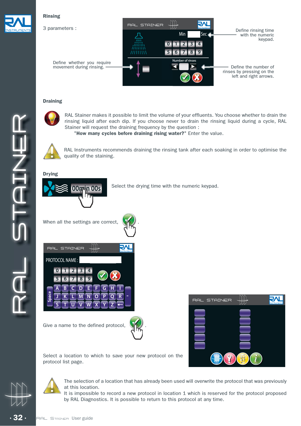 RAL STAINER32 RAL STAINER  User guideRinsing3 parameters :DrainingRAL Stainer makes it possible to limit the volume of your effluents. You choose whether to drain the rinsing liquid after each dip. If you choose never to drain the rinsing liquid during a cycle, RAL Stainer will request the draining frequency by the question :        &quot;How many cycles before draining rising water?&quot; Enter the value.RAL Instruments recommends draining the rinsing tank after each soaking in order to optimise the quality of the staining.DryingSelect the drying time with the numeric keypad.When all the settings are correct,  .Give a name to the defined protocol,  .Select a location to which to save your new protocol on the protocol list page.The selection of a location that has already been used will overwrite the protocol that was previously at this location.It is impossible to record a new protocol in location 1 which is reserved for the protocol proposed by RAL Diagnostics. It is possible to return to this protocol at any time.RAL STAINERA B C D E F G H IJ K L M N O P Q RS T U V W X Y Z-SpacePROTOCOL NAME :GHIIFFGGHH0123456789RAL STAINERRAL STAINERMinNumber of rinsesSec0123456789Define whether you require movement during rinsing.Define rinsing time with the numeric keypad.Define the number of rinses by pressing on the left and right arrows.i00min 00s