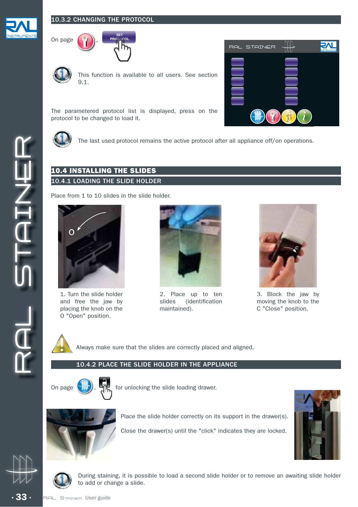 RAL STAINER33 RAL STAINER  User guide1. Turn the slide holder and free the jaw by placing the knob on the O &quot;Open&quot; position.2. Place up to ten slides (identification maintained).3. Block the jaw by moving the knob to the C &quot;Close&quot; position.10.3.2 CHANGING THE PROTOCOLOn page  ,  SETPROTOCOLThis function is available to all users. See section 9.1.The parametered protocol list is displayed, press on the protocol to be changed to load it.The last used protocol remains the active protocol after all appliance off/on operations.10.4 INSTALLING THE SLIDES10.4.1 LOADING THE SLIDE HOLDERPlace from 1 to 10 slides in the slide holder. Always make sure that the slides are correctly placed and aligned.10.4.2 PLACE THE SLIDE HOLDER IN THE APPLIANCEOn page  ,   for unlocking the slide loading drawer.Place the slide holder correctly on its support in the drawer(s).Close the drawer(s) until the &quot;click&quot; indicates they are locked.During staining, it is possible to load a second slide holder or to remove an awaiting slide holder to add or change a slide.RAL STAINER