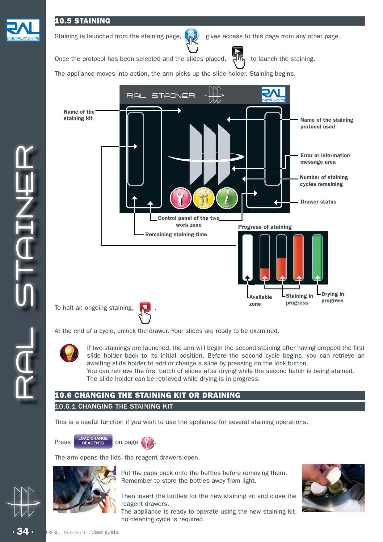 RAL STAINER34 RAL STAINER  User guide10.5 STAININGStaining is launched from the staining page,    gives access to this page from any other page.  Once the protocol has been selected and the slides placed,     to launch the staining.The appliance moves into action, the arm picks up the slide holder. Staining begins.To halt an ongoing staining,   .At the end of a cycle, unlock the drawer. Your slides are ready to be examined.   If two stainings are launched, the arm will begin the second staining after having dropped the first slide holder back to its initial position. Before the second cycle begins, you can retrieve an awaiting slide holder to add or change a slide by pressing on the lock button.You can retrieve the first batch of slides after drying while the second batch is being stained.The slide holder can be retrieved while drying is in progress. 10.6 CHANGING THE STAINING KIT OR DRAINING10.6.1 CHANGING THE STAINING KITThis is a useful function if you wish to use the appliance for several staining operations.Press LOAD/CHANGEREAGENTS on page  .The arm opens the lids, the reagent drawers open.Put the caps back onto the bottles before removing them.Remember to store the bottles away from light.Then insert the bottles for the new staining kit and close the reagent drawers.The appliance is ready to operate using the new staining kit, no cleaning cycle is required.Name of the staining protocol usedName of the staining kitControl panel of the two work zoneError or information message areaRemaining staining timeNumber of staining cycles remainingDrawer statusProgress of stainingStaining in progressDrying in progressAvailable zoneRAL STAINER