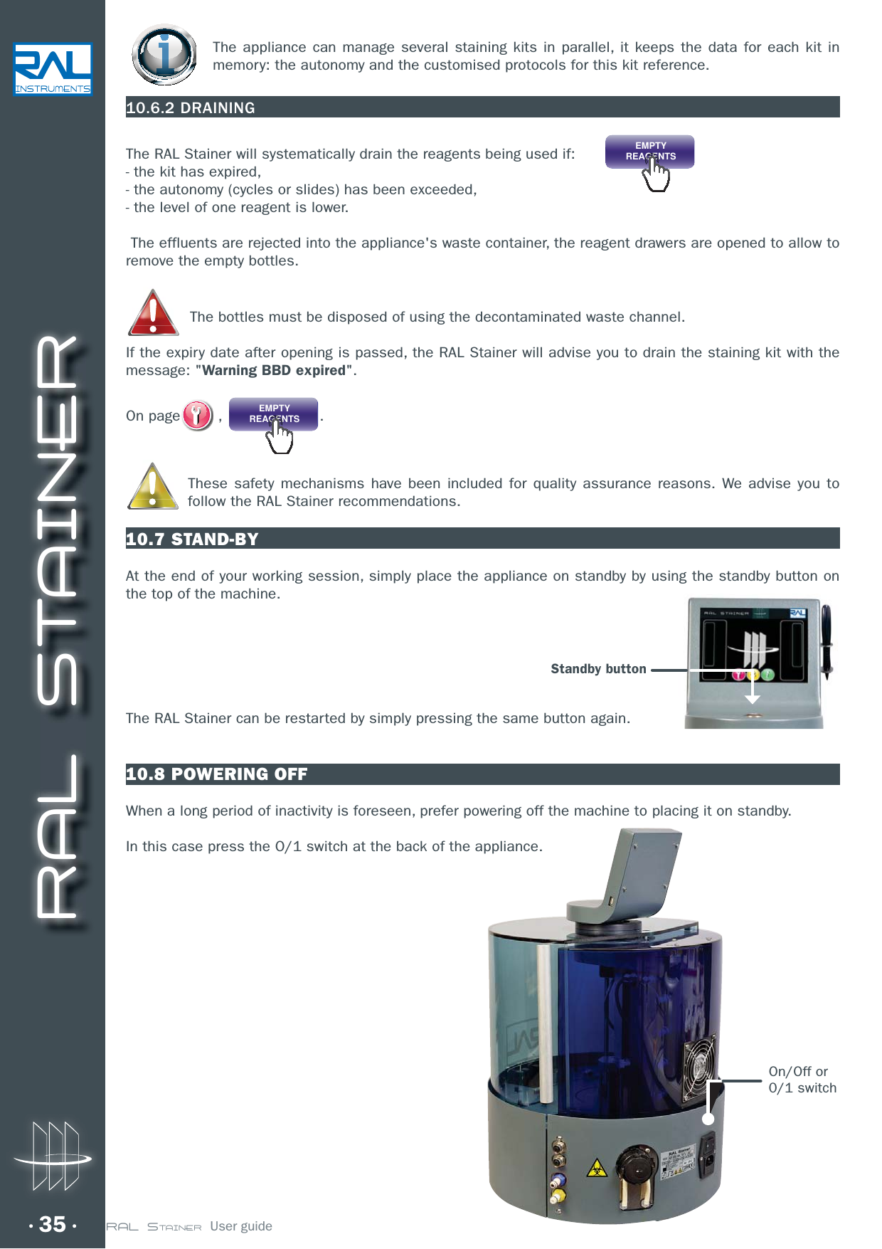 RAL STAINER35 RAL STAINER  User guideThe appliance can manage several staining kits in parallel, it keeps the data for each kit in memory: the autonomy and the customised protocols for this kit reference. 10.6.2 DRAININGThe RAL Stainer will systematically drain the reagents being used if:      EMPTYREAGENTS- the kit has expired,- the autonomy (cycles or slides) has been exceeded,- the level of one reagent is lower. The effluents are rejected into the appliance&apos;s waste container, the reagent drawers are opened to allow to remove the empty bottles.The bottles must be disposed of using the decontaminated waste channel.If the expiry date after opening is passed, the RAL Stainer will advise you to drain the staining kit with the message: &quot;Warning BBD expired&quot;.On page  , EMPTYREAGENTS.These safety mechanisms have been included for quality assurance reasons. We advise you to follow the RAL Stainer recommendations.10.7 STAND-BYAt the end of your working session, simply place the appliance on standby by using the standby button on the top of the machine. The RAL Stainer can be restarted by simply pressing the same button again.10.8 POWERING OFFWhen a long period of inactivity is foreseen, prefer powering off the machine to placing it on standby.In this case press the O/1 switch at the back of the appliance.On/Off or0/1 switchgyStandby button