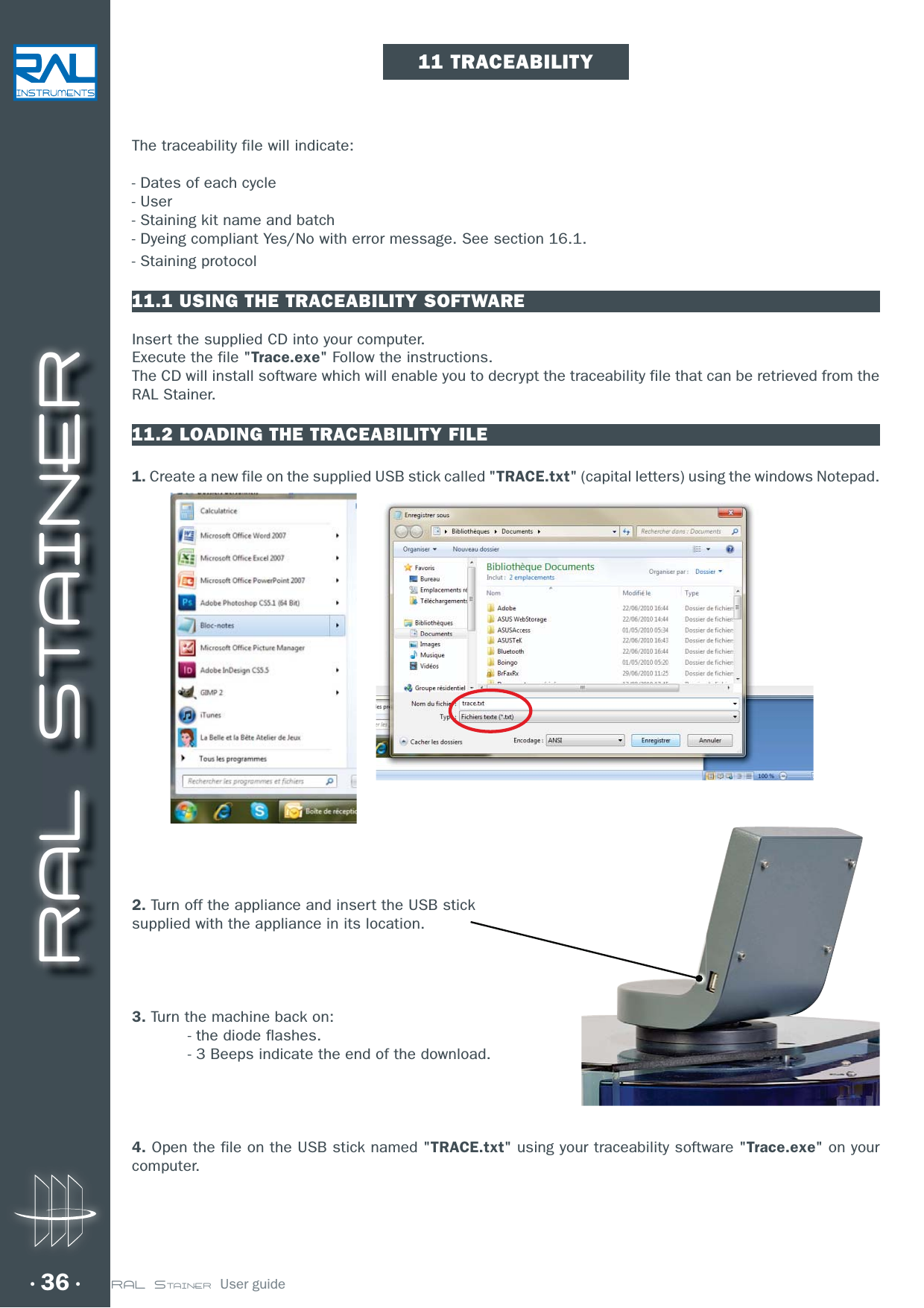 RAL STAINER36 RAL STAINER  User guideThe traceability file will indicate:- Dates of each cycle- User- Staining kit name and batch- Dyeing compliant Yes/No with error message. See section 16.1.- Staining protocol11.1 USING THE TRACEABILITY SOFTWAREInsert the supplied CD into your computer.Execute the file &quot;Trace.exe&quot; Follow the instructions.The CD will install software which will enable you to decrypt the traceability file that can be retrieved from the RAL Stainer.11.2 LOADING THE TRACEABILITY FILE1. Create a new file on the supplied USB stick called &quot;TRACE.txt&quot; (capital letters) using the windows Notepad. 2. Turn off the appliance and insert the USB sticksupplied with the appliance in its location.3. Turn the machine back on:  - the diode flashes.  - 3 Beeps indicate the end of the download.4. Open the file on the USB stick named &quot;TRACE.txt&quot; using your traceability software &quot;Trace.exe&quot; on your computer.11 TRACEABILITY