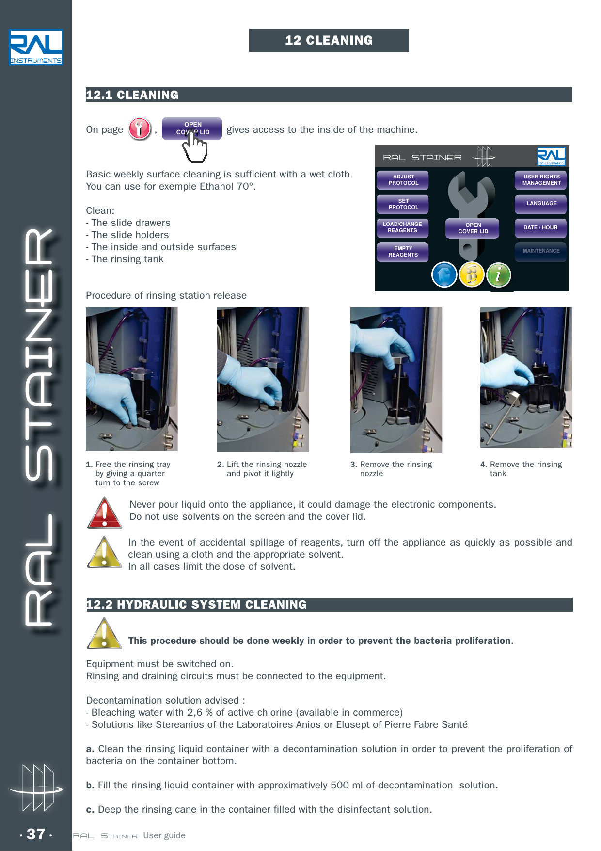 RAL STAINER37 RAL STAINER  User guide12 CLEANING12.1 CLEANINGOn page  ,  OPENCOVER LID  gives access to the inside of the machine.Basic weekly surface cleaning is sufficient with a wet cloth.You can use for exemple Ethanol 70°.Clean:- The slide drawers- The slide holders- The inside and outside surfaces- The rinsing tank Procedure of rinsing station releaseNever pour liquid onto the appliance, it could damage the electronic components.Do not use solvents on the screen and the cover lid.In the event of accidental spillage of reagents, turn off the appliance as quickly as possible and clean using a cloth and the appropriate solvent. In all cases limit the dose of solvent.12.2 HYDRAULIC SYSTEM CLEANINGThis procedure should be done weekly in order to prevent the bacteria proliferation.Equipment must be switched on.Rinsing and draining circuits must be connected to the equipment.Decontamination solution advised :- Bleaching water with 2,6 % of active chlorine (available in commerce)- Solutions like Stereanios of the Laboratoires Anios or Elusept of Pierre Fabre Santéa. Clean the rinsing liquid container with a decontamination solution in order to prevent the proliferation of bacteria on the container bottom. b. Fill the rinsing liquid container with approximatively 500 ml of decontamination  solution.c. Deep the rinsing cane in the container filled with the disinfectant solution.RAL STAINERSETPROTOCOLLOAD/CHANGEREAGENTSEMPTYREAGENTSUSER RIGHTSMANAGEMENTLANGUAGEDATE / HOURMAINTENANCEMAINMAINMAINTENATENATENANCENCENCEOPENCOVER LIDADJUSTPROTOCOL1.  Free the rinsing tray by giving a quarter turn to the screw2.  Lift the rinsing nozzle and pivot it lightly3.  Remove the rinsing nozzle4.  Remove the rinsing tank