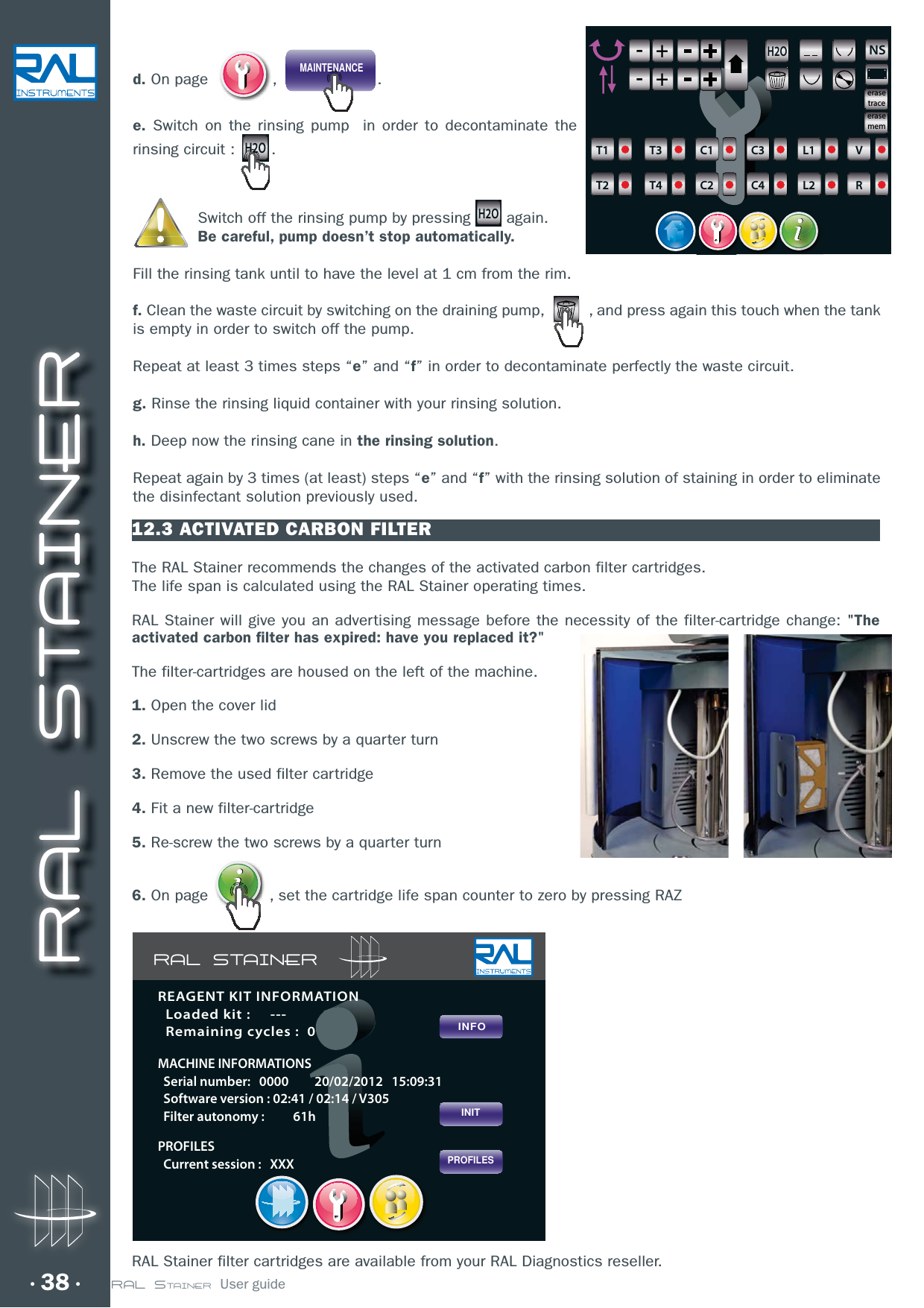 RAL STAINER38 RAL STAINER  User guide12.3 ACTIVATED CARBON FILTERThe RAL Stainer recommends the changes of the activated carbon filter cartridges.The life span is calculated using the RAL Stainer operating times.RAL Stainer will give you an advertising message before the necessity of the filter-cartridge change: &quot;The activated carbon filter has expired: have you replaced it?&quot;The filter-cartridges are housed on the left of the machine.1. Open the cover lid2. Unscrew the two screws by a quarter turn3. Remove the used filter cartridge4. Fit a new filter-cartridge5. Re-screw the two screws by a quarter turn d. On page   , MAINTENANCE.e. Switch on the rinsing pump  in order to decontaminate the rinsing circuit : H2O. Switch off the rinsing pump by pressing H2O again.Be careful, pump doesn’t stop automatically.Fill the rinsing tank until to have the level at 1 cm from the rim.f. Clean the waste circuit by switching on the draining pump,  , and press again this touch when the tank is empty in order to switch off the pump.Repeat at least 3 times steps “e” and “f” in order to decontaminate perfectly the waste circuit.g. Rinse the rinsing liquid container with your rinsing solution. h. Deep now the rinsing cane in the rinsing solution.Repeat again by 3 times (at least) steps “e” and “f” with the rinsing solution of staining in order to eliminate the disinfectant solution previously used.H2ONS-+-+-+-+6T1T2T3T4C1C2C3C4L1L2VRerasetraceerasemem6. On page  , set the cartridge life span counter to zero by pressing RAZRAL Stainer filter cartridges are available from your RAL Diagnostics reseller.RAL STAINERPROFILESINITINFOREAGENT KIT INFORMATION  Loaded kit :     ---  Remaining cycles :  0MACHINE INFORMATIONS  Serial number:   0000         20/02/2012   15:09:31  Software version : 02:41 / 02:14 / V305  Filter autonomy :          61hPROFILES  Current session :   XXX