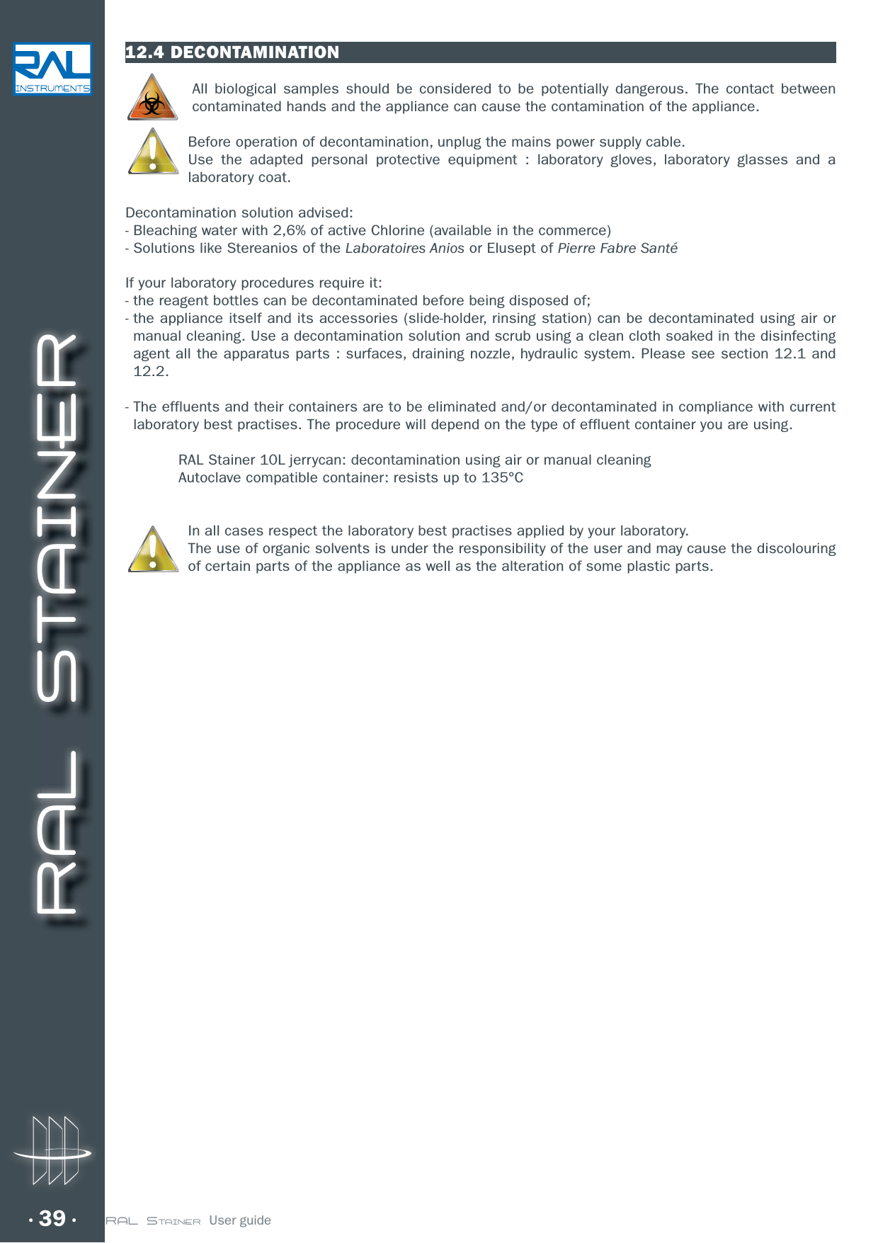 RAL STAINER39 RAL STAINER  User guide12.4 DECONTAMINATIONAll biological samples should be considered to be potentially dangerous. The contact between contaminated hands and the appliance can cause the contamination of the appliance. Before operation of decontamination, unplug the mains power supply cable.Use the adapted personal protective equipment : laboratory gloves, laboratory glasses and a laboratory coat. Decontamination solution advised:- Bleaching water with 2,6% of active Chlorine (available in the commerce)- Solutions like Stereanios of the Laboratoires Anios or Elusept of Pierre Fabre SantéIf your laboratory procedures require it:- the reagent bottles can be decontaminated before being disposed of;-  the appliance itself and its accessories (slide-holder, rinsing station) can be decontaminated using air or manual cleaning. Use a decontamination solution and scrub using a clean cloth soaked in the disinfecting BHFOUBMMUIFBQQBSBUVTQBSUTøTVSGBDFTESBJOJOHOP[[MFIZESBVMJDTZTUFN1MFBTFTFFTFDUJPOBOE12.2.-  The effluents and their containers are to be eliminated and/or decontaminated in compliance with current laboratory best practises. The procedure will depend on the type of effluent container you are using.  RAL Stainer 10L jerrycan: decontamination using air or manual cleaning  Autoclave compatible container: resists up to 135°CIn all cases respect the laboratory best practises applied by your laboratory.The use of organic solvents is under the responsibility of the user and may cause the discolouring of certain parts of the appliance as well as the alteration of some plastic parts.