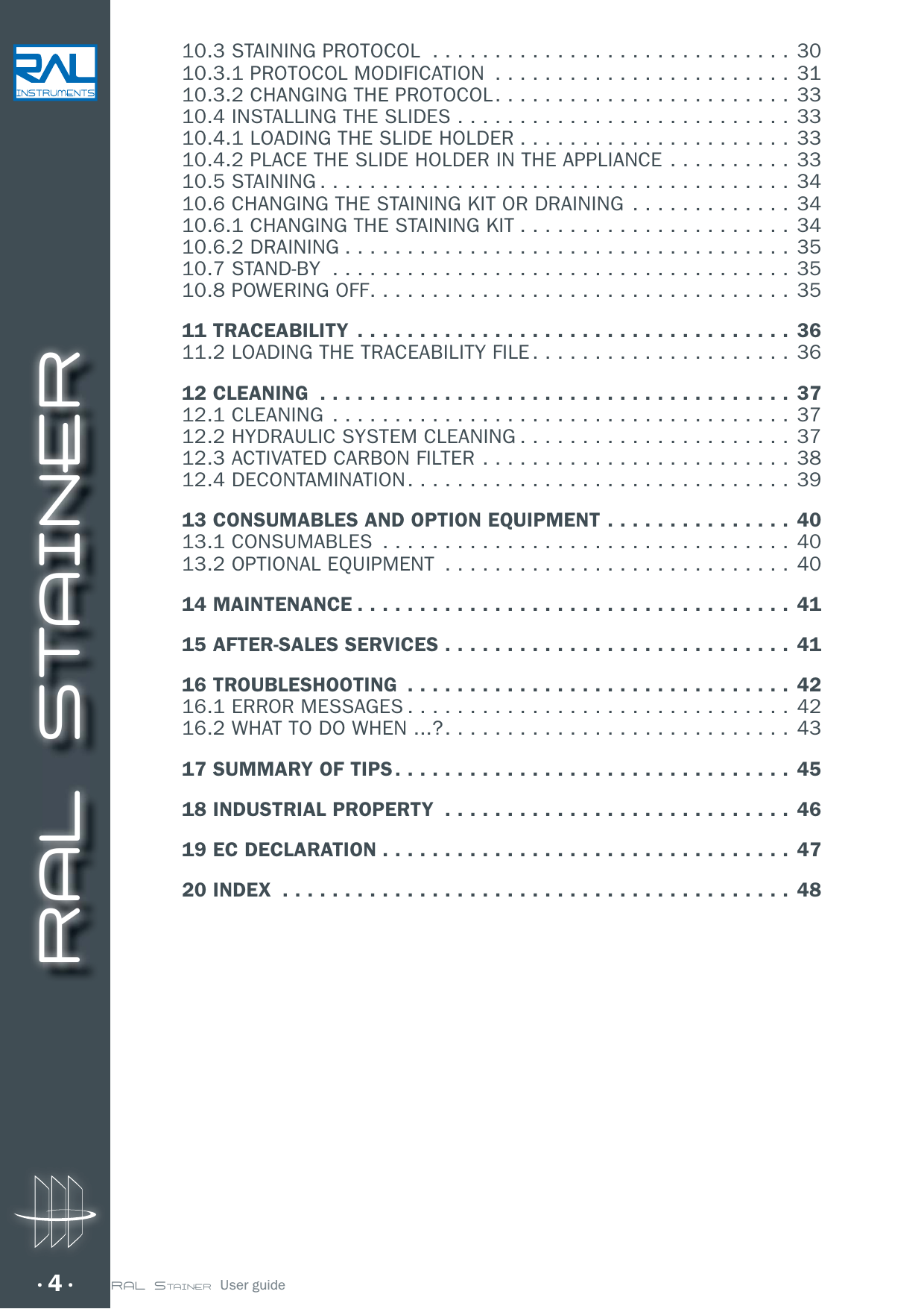 RAL STAINER4 RAL STAINER  User guide10.3 STAINING PROTOCOL  .............................3010.3.1 PROTOCOL MODIFICATION  ........................3110.3.2 CHANGING THE PROTOCOL ........................3310.4 INSTALLING THE SLIDES ...........................3310.4.1 LOADING THE SLIDE HOLDER ...................... 3310.4.2 PLACE THE SLIDE HOLDER IN THE APPLIANCE .......... 3310.5 STAINING ...................................... 3410.6 CHANGING THE STAINING KIT OR DRAINING  ............. 3410.6.1 CHANGING THE STAINING KIT ......................3410.6.2 DRAINING ....................................3510.7 STAND-BY  .....................................3510.8 POWERING OFF ..................................3511 TRACEABILITY ................................... 3611.2 LOADING THE TRACEABILITY FILE .....................3612 CLEANING  ......................................3712.1 CLEANING  .....................................3712.2 HYDRAULIC SYSTEM CLEANING ......................3712.3 ACTIVATED CARBON FILTER .........................3812.4 DECONTAMINATION ............................... 3913 CONSUMABLES AND OPTION EQUIPMENT ...............4013.1 CONSUMABLES  .................................4013.2 OPTIONAL EQUIPMENT  ............................4014 MAINTENANCE ................................... 4115 AFTER-SALES SERVICES ............................ 4116 TROUBLESHOOTING  ...............................4216.1 ERROR MESSAGES ...............................4216.2 WHAT TO DO WHEN ...? ............................4317 SUMMARY OF TIPS ................................4518 INDUSTRIAL PROPERTY  ............................ 4619 EC DECLARATION .................................4720 INDEX  .........................................48