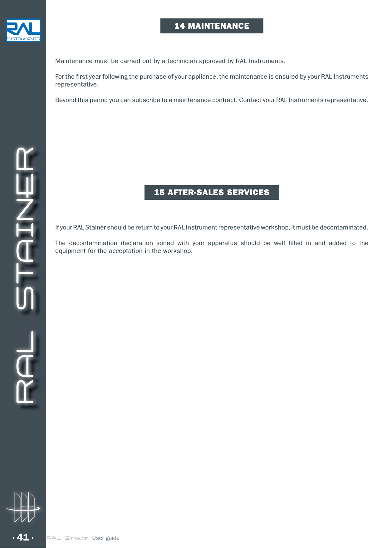 RAL STAINER41 RAL STAINER  User guideMaintenance must be carried out by a technician approved by RAL Instruments.For the first year following the purchase of your appliance, the maintenance is ensured by your RAL Instruments representative.Beyond this period you can subscribe to a maintenance contract. Contact your RAL Instruments representative.If your RAL Stainer should be return to your RAL Instrument representative workshop, it must be decontaminated.The decontamination declaration joined with your apparatus should be well filled in and added to the equipment for the acceptation in the workshop.14 MAINTENANCE15 AFTER-SALES SERVICES