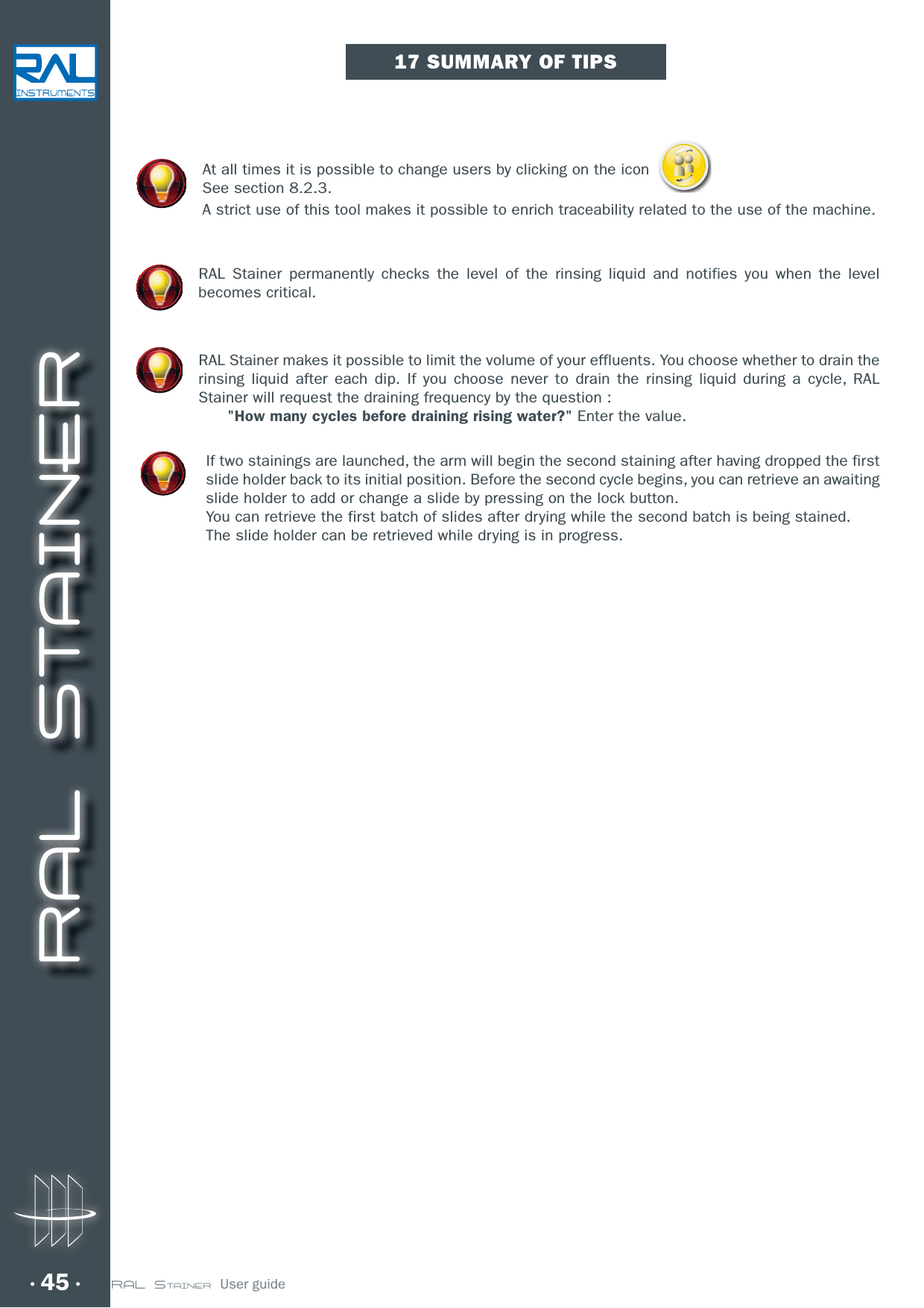 RAL STAINER45 RAL STAINER  User guideAt all times it is possible to change users by clicking on the icon See section 8.2.3.A strict use of this tool makes it possible to enrich traceability related to the use of the machine.RAL Stainer permanently checks the level of the rinsing liquid and notifies you when the level becomes critical.RAL Stainer makes it possible to limit the volume of your effluents. You choose whether to drain the rinsing liquid after each dip. If you choose never to drain the rinsing liquid during a cycle, RAL Stainer will request the draining frequency by the question :        &quot;How many cycles before draining rising water?&quot; Enter the value. If two stainings are launched, the arm will begin the second staining after having dropped the first slide holder back to its initial position. Before the second cycle begins, you can retrieve an awaiting slide holder to add or change a slide by pressing on the lock button.You can retrieve the first batch of slides after drying while the second batch is being stained.The slide holder can be retrieved while drying is in progress. 17 SUMMARY OF TIPS