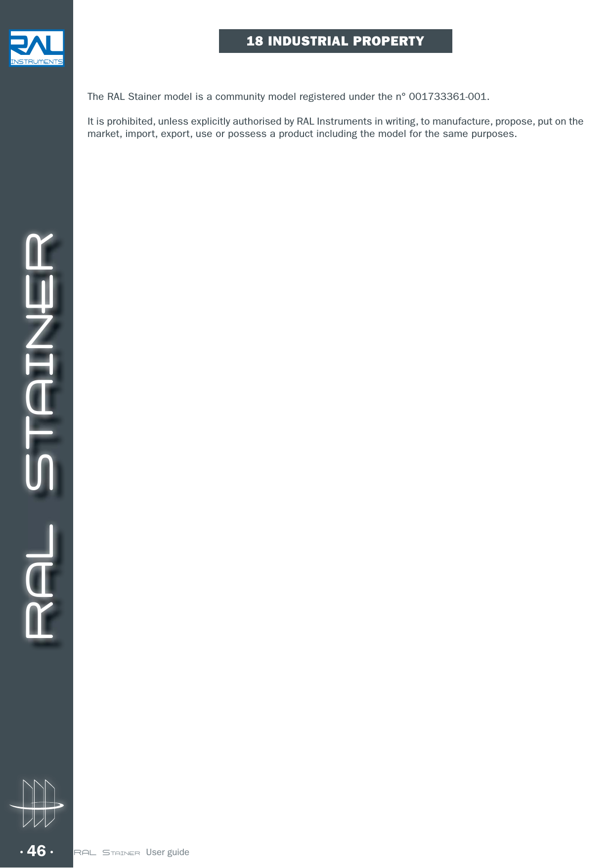 RAL STAINER46 RAL STAINER  User guide18 INDUSTRIAL PROPERTYThe RAL Stainer model is a community model registered under the n° 001733361-001.It is prohibited, unless explicitly authorised by RAL Instruments in writing, to manufacture, propose, put on the market, import, export, use or possess a product including the model for the same purposes.