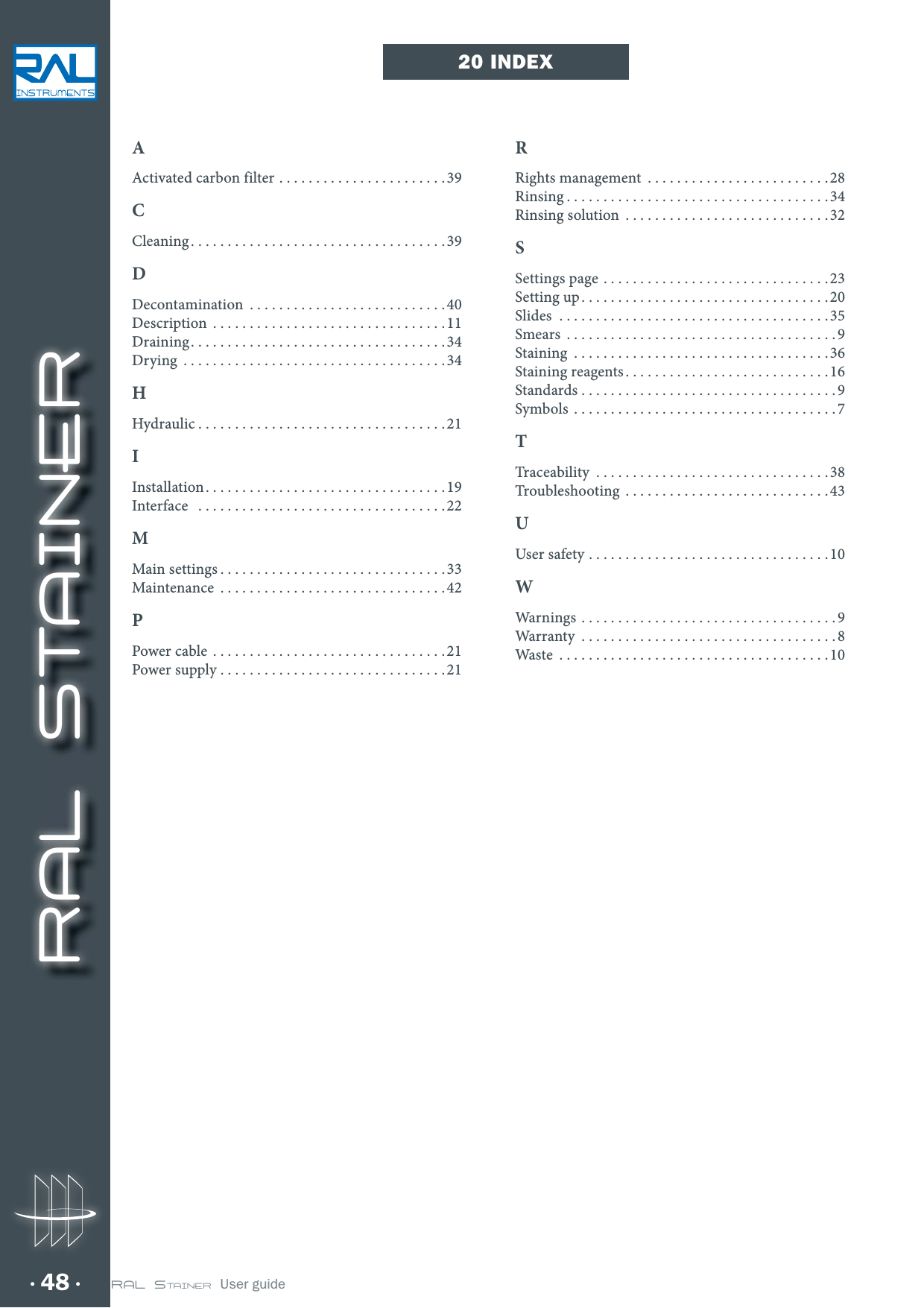 RAL STAINER48 RAL STAINER  User guide20 INDEXAActivated carbon filter .......................39CCleaning ...................................39DDecontamination ...........................40Description ................................11Draining ...................................34Drying ....................................34HHydraulic ..................................21IInstallation .................................19Interface  ..................................22MMain settings ...............................33Maintenance ...............................42PPower cable ................................21Power supply ...............................21RRights management .........................28Rinsing ....................................34Rinsing solution ............................32SSettings page ...............................23Setting up ..................................20Slides  .....................................35Smears .....................................9Staining  ...................................36Staining reagents ............................16Standards ...................................9Symbols ....................................7TTraceability  ................................38Troubleshooting ............................43UUser safety  .................................10WWarnings ...................................9Warranty ...................................8Waste  .....................................10