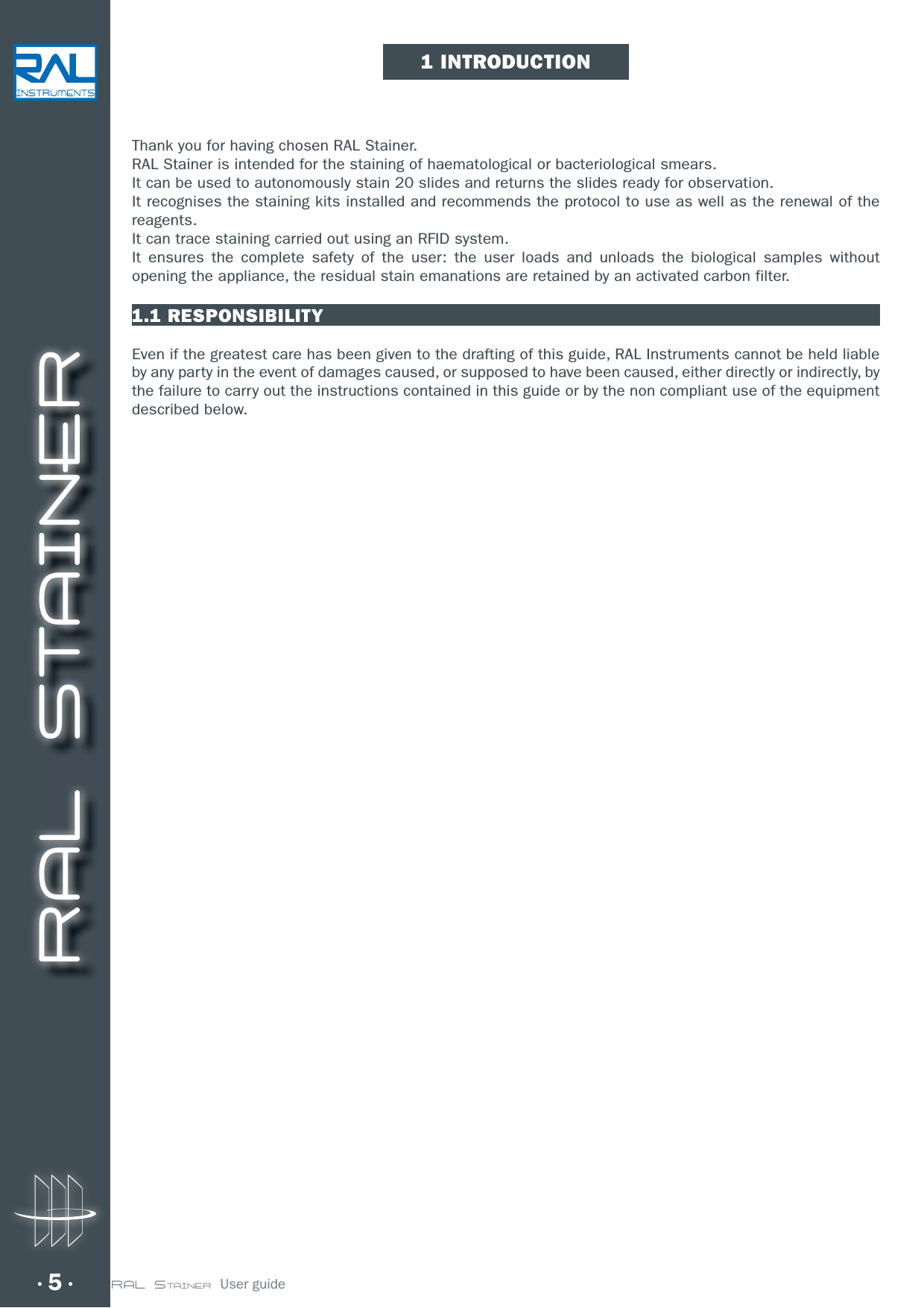 RAL STAINER5 RAL STAINER  User guideThank you for having chosen RAL Stainer.RAL Stainer is intended for the staining of haematological or bacteriological smears.It can be used to autonomously stain 20 slides and returns the slides ready for observation.It recognises the staining kits installed and recommends the protocol to use as well as the renewal of the reagents.It can trace staining carried out using an RFID system.It ensures the complete safety of the user: the user loads and unloads the biological samples without opening the appliance, the residual stain emanations are retained by an activated carbon filter.1.1 RESPONSIBILITYEven if the greatest care has been given to the drafting of this guide, RAL Instruments cannot be held liable by any party in the event of damages caused, or supposed to have been caused, either directly or indirectly, by the failure to carry out the instructions contained in this guide or by the non compliant use of the equipment described below.1 INTRODUCTION
