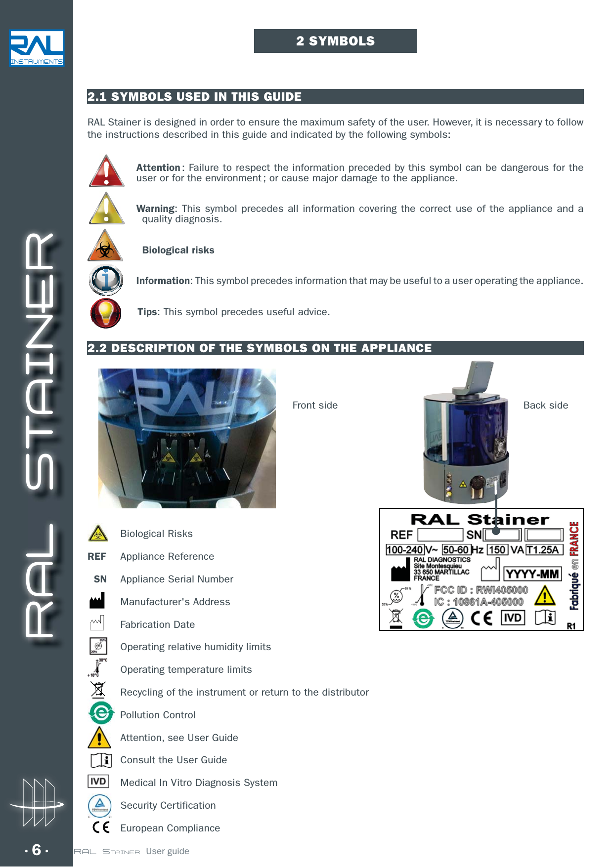 RAL STAINER6 RAL STAINER  User guide2 SYMBOLS2.1 SYMBOLS USED IN THIS GUIDERAL Stainer is designed in order to ensure the maximum safety of the user. However, it is necessary to follow the instructions described in this guide and indicated by the following symbols:Attention : Failure to respect the information preceded by this symbol can be dangerous for the user or for the environment ; or cause major damage to the appliance.Warning: This symbol precedes all information covering the correct use of the appliance and a quality diagnosis.Biological risksInformation: This symbol precedes information that may be useful to a user operating the appliance. Tips: This symbol precedes useful advice. 2.2 DESCRIPTION OF THE SYMBOLS ON THE APPLIANCE Biological RisksREF Appliance Reference  SN  Appliance Serial Number Manufacturer&apos;s Address Fabrication Date  Operating relative humidity limits  Operating temperature limits  Recycling of the instrument or return to the distributor Pollution Control  Attention, see User Guide  Consult the User Guide  Medical In Vitro Diagnosis System Security Certification European ComplianceBack sideFront side