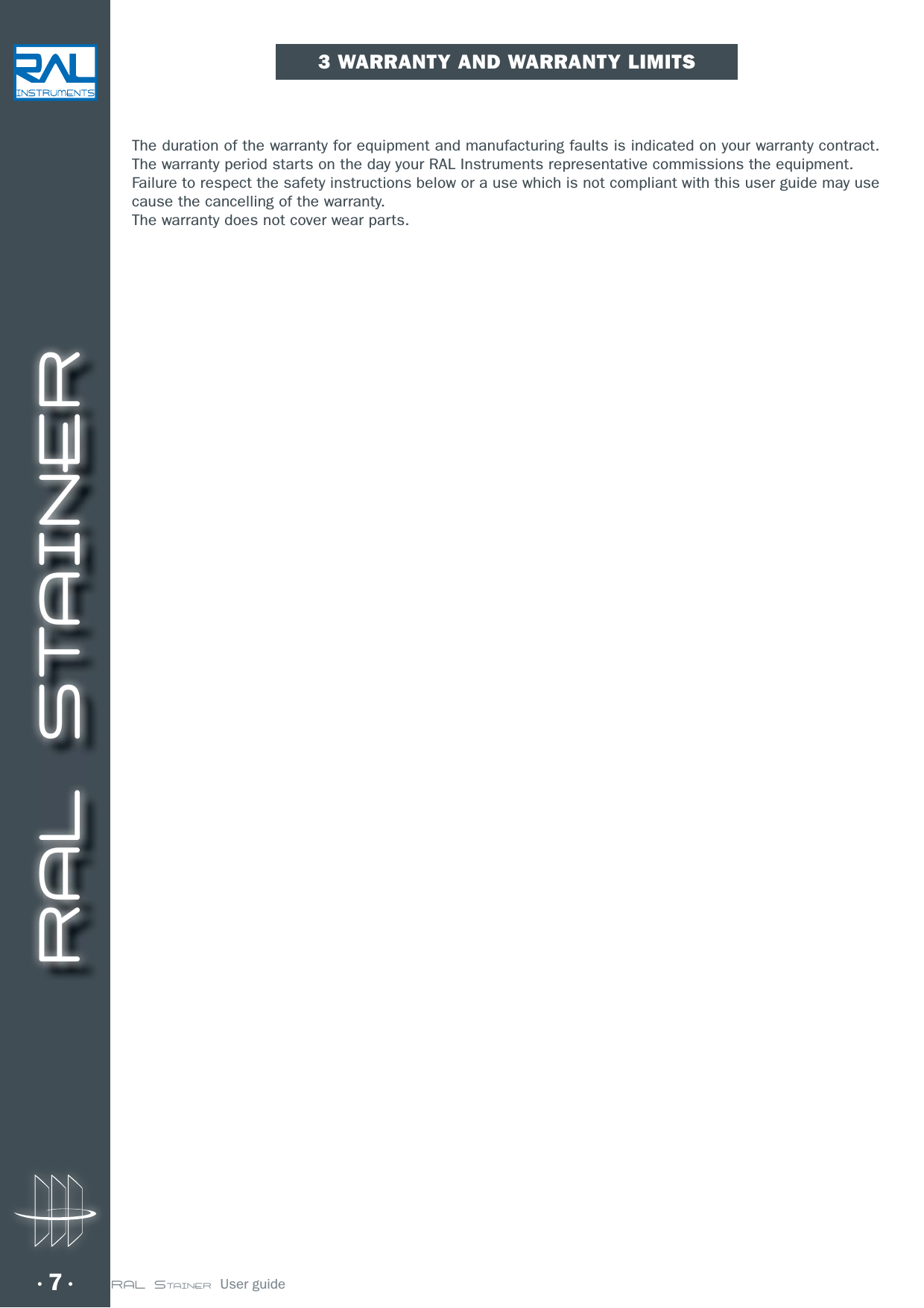 RAL STAINER7 RAL STAINER  User guide3 WARRANTY AND WARRANTY LIMITSThe duration of the warranty for equipment and manufacturing faults is indicated on your warranty contract. The warranty period starts on the day your RAL Instruments representative commissions the equipment.Failure to respect the safety instructions below or a use which is not compliant with this user guide may use cause the cancelling of the warranty.The warranty does not cover wear parts.